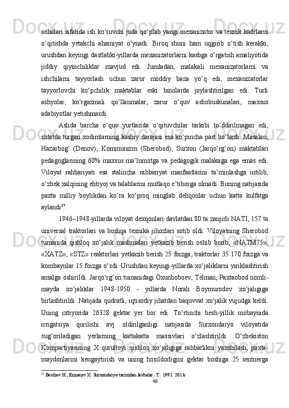 sohalari sifatida ish ko‘ruvchi juda qo‘plab yangi mexanizator va texnik kadrlarni
o‘qitishda   yetakchi   ahamiyat   o‘ynadi.   Biroq   shuni   ham   uqgirib   o‘tish   kerakki,
urushdan keyingi dastlabki-yillarda mexanizatorlarni kasbga o‘rgatish amaliyotida
jiddiy   qiyinchiliklar   mavjud   edi.   Jumladan,   malakali   mexanizatorlarni   va
ishchilarni   tayyorlash   uchun   zarur   moddiy   baza   yo‘q   edi,   mexanizatorlar
tayyorlovchi   ko‘pchilik   maktablar   eski   binolarda   joylashtirilgan   edi.   Turli
ashyolar,   ko‘rgazmali   qo‘llanmalar,   zarur   o‘quv   asbobuskunalari,   maxsus
adabiyotlar yetishmasdi. 
Aslida   barcha   o‘quv   yurtlarida   o‘qituvchilar   tarkibi   to‘ddirilmagan   edi,
shtatda turgan xodimlarning kasbiy darajasi esa ko‘pincha past bo‘lardi. Masalan,
Hazarbog‘   (Denov),   Kommunizm   (Sherobod),   Surxon   (Jarqo‘rg‘on)   maktablari
pedagoglarining   60%   maxsus   ma’lumotga   va   pedagogik   malakaga   ega   emas   edi.
Viloyat   rahbariyati   esa   stalincha   rahbariyat   manfaatlarini   ta’minlashga   intilib,
o‘zbek xalqining ehtiyoj va talablarini mutlaqo e’tiborga olmadi. Buning natijasida
paxta   milliy   boylikdan   ko‘ra   ko‘proq   minglab   dehqonlar   uchun   katta   kulfatga
aylandi 67
. 
1946–1948-yillarda viloyat dexqonlari davlatdan 80 ta zanjirli NATI, 157 ta
universal   traktorlari   va   boshqa   texnika   jihozlari   sotib   oldi.   Viloyatning   Sherobod
tumanida   qishloq   xo‘jalik   mashinalari   yetkazib   berish   oshib   borib,   «NATM75»,
«XATZ», «STZ» reaktorlari yetkazib berish 25 foizga, traktorlar 35 170 foizga va
kombaynlar 15 foizga o‘sdi. Urushdan keyingi-yillarda xo‘jaliklarni yiriklashtirish
amalga oshirildi. Jarqo‘rg‘on tumanidagi Oxunboboev, Telman, Paxtaobod nomli-
mayda   xo‘jaliklar   1948-1950   -   yillarda   Norali   Boymurodov   xo‘jaligiga
birlashtirildi. Natijada qudratli, iqtisodiy jihatdan baquvvat xo‘jalik vujudga keldi.
Uning   ixtiyorida   26328   gektar   yer   bor   edi.   To‘rtinchi   besh-yillik   mobaynida
irrigatsiya   qurilishi   avj   oldirilganligi   natijasida   Surxondaryo   viloyatida
sug‘oriladigan   yerlarning   kattakatta   massivlari   o‘zlashtirildi.   O‘zbekiston
Kompartiyasining   X   qurultoyi   qishloq   xo‘jaligiga   rahbarlikni   yaxshilash,   paxta-
maydonlarini   kengaytirish   va   uning   hosildorligini   gektar   boshiga   25   sentnerga
67
 Berdiev H., Ermatov X. Surxondaryo tarixidan lavhalar. T.: 1991.  201 b
48 