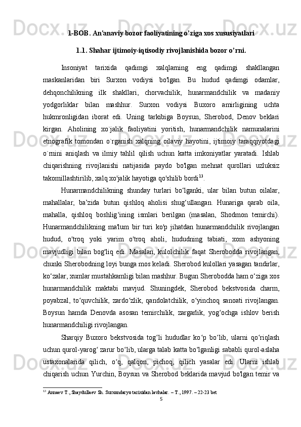 1-BOB. An'anaviy bozor faoliyatining o’ziga xos xususiyatlari
1.1. Shahar ijtimoiy-iqtisodiy rivojlanishida bozor o’rni.
Insoniyat   tarixida   qadimgi   xalqlarning   eng   qadimgi   shakllangan
maskanlaridan   biri   Surxon   vodiysi   bo'lgan.   Bu   hudud   qadimgi   odamlar,
dehqonchilikning   ilk   shakllari,   chorvachilik,   hunarmandchilik   va   madaniy
yodgorliklar   bilan   mashhur.   Surxon   vodiysi   Buxoro   amirligining   uchta
hukmronligidan   iborat   edi.   Uning   tarkibiga   Boysun,   Sherobod,   Denov   beklari
kirgan.   Aholining   xo`jalik   faoliyatini   yoritish,   hunarmandchilik   namunalarini
etnografik   tomondan   o`rganish   xalqning   oilaviy   hayotini,   ijtimoiy   taraqqiyotdagi
o`rnini   aniqlash   va   ilmiy   tahlil   qilish   uchun   katta   imkoniyatlar   yaratadi.   Ishlab
chiqarishning   rivojlanishi   natijasida   paydo   bo'lgan   mehnat   qurollari   uzluksiz
takomillashtirilib, xalq xo'jalik hayotiga qo'shilib bordi 13
. 
Hunarmandchilikning   shunday   turlari   bo‘lganki,   ular   bilan   butun   oilalar,
mahallalar,   ba’zida   butun   qishloq   aholisi   shug‘ullangan.   Hunariga   qarab   oila,
mahalla,   qishloq   boshlig ining   ismlari   berilgan   (masalan,   Shodmon   temirchi).ʻ
Hunarmandchilikning   ma'lum   bir   turi   ko'p   jihatdan   hunarmandchilik   rivojlangan
hudud,   o'troq   yoki   yarim   o'troq   aholi,   hududning   tabiati,   xom   ashyoning
mavjudligi   bilan   bog'liq   edi.   Masalan,   kulolchilik   faqat   Sherobodda   rivojlangan,
chunki Sherobodning loyi bunga mos keladi. Sherobod kulollari yasagan tandirlar,
ko‘zalar, xumlar mustahkamligi bilan mashhur. Bugun Sherobodda ham o‘ziga xos
hunarmandchilik   maktabi   mavjud.   Shuningdek,   Sherobod   bekstvosida   charm,
poyabzal,   to quvchilik,   zardo zlik,   qandolatchilik,   o yinchoq   sanoati   rivojlangan.	
ʻ ʻ ʻ
Boysun   hamda   Denovda   asosan   temirchilik,   zargarlik,   yog ochga   ishlov   berish	
ʻ
hunarmandchiligi rivojlangan.
Sharqiy   Buxoro   bekstvosida   tog li   hududlar   ko p   bo lib,   ularni   qo riqlash	
ʻ ʻ ʻ ʻ
uchun qurol-yarog  zarur bo lib, ularga talab katta bo lganligi sababli qurol-aslaha	
ʻ ʻ ʻ
ustaxonalarida   qilich,   o q,   qalqon,   pichoq,   qilich   yasalar   edi.   Ularni   ishlab	
ʻ
chiqarish uchun Yurchin, Boysun va Sherobod beklarida mavjud bo'lgan temir va
13
 Annaev T., Shaydullaev Sh. Surxondaryo tarixidan lavhalar. – T., 1997. – 22-23 bet
5 