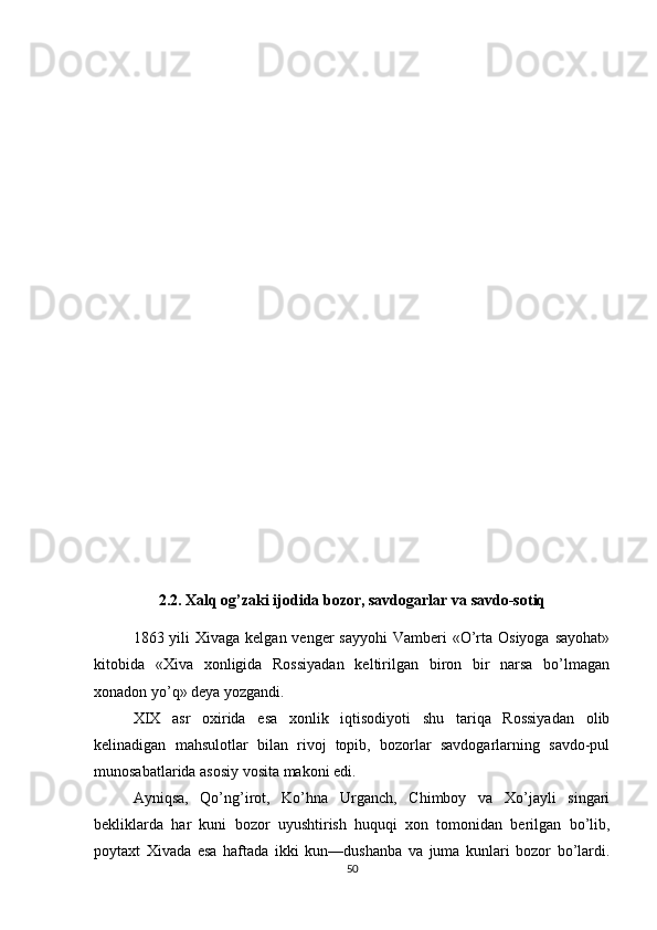2.2. Xalq og’zaki ijodida bozor, savdogarlar va savdo-sotiq
1863 yili  Xivaga kelgan venger  sayyohi  Vamberi  «O’rta Osiyoga sayohat»
kitobida   «Xiva   xonligida   Rossiyadan   keltirilgan   biron   bir   narsa   bo’lmagan
xonadon yo’q» deya yozgandi.
XIX   asr   oxirida   esa   xonlik   iqtisodiyoti   shu   tariqa   Rossiyadan   olib
kelinadigan   mahsulotlar   bilan   rivoj   topib,   bozorlar   savdogarlarning   savdo-pul
munosabatlarida asosiy vosita makoni edi.
Ayniqsa,   Qo’ng’irot,   Ko’hna   Urganch,   Chimboy   va   Xo’jayli   singari
bekliklarda   har   kuni   bozor   uyushtirish   huquqi   xon   tomonidan   berilgan   bo’lib,
poytaxt   Xivada   esa   haftada   ikki   kun—dushanba   va   juma   kunlari   bozor   bo’lardi.
50 