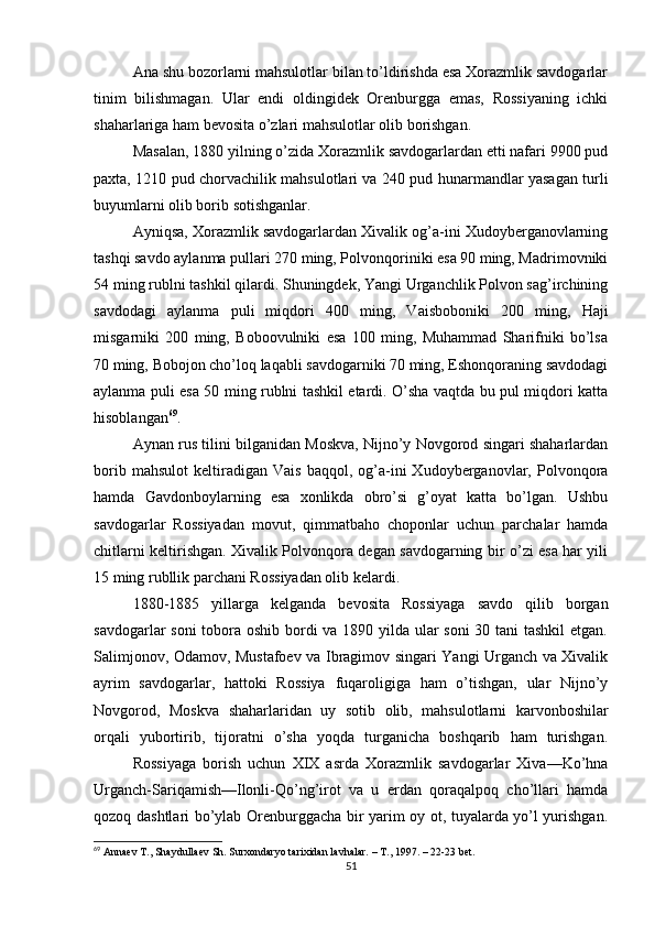 Ana shu bozorlarni mahsulotlar bilan to’ldirishda esa Xorazmlik savdogarlar
tinim   bilishmagan.   Ular   endi   oldingidek   Orenburgga   emas,   Rossiyaning   ichki
shaharlariga ham bevosita o’zlari mahsulotlar olib borishgan.
Masalan, 1880 yilning o’zida Xorazmlik savdogarlardan etti nafari 9900 pud
paxta, 1210 pud chorvachilik mahsulotlari va 240 pud hunarmandlar yasagan turli
buyumlarni olib borib sotishganlar.
Ayniqsa, Xorazmlik savdogarlardan Xivalik og’a-ini Xudoyberganovlarning
tashqi savdo aylanma pullari 270 ming, Polvonqoriniki esa 90 ming, Madrimovniki
54 ming rublni tashkil qilardi. Shuningdek, Yangi Urganchlik Polvon sag’irchining
savdodagi   aylanma   puli   miqdori   400   ming,   Vaisboboniki   200   ming,   Haji
misgarniki   200   ming,   Boboovulniki   esa   100   ming,   Muhammad   Sharifniki   bo’lsa
70 ming, Bobojon cho’loq laqabli savdogarniki 70 ming, Eshonqoraning savdodagi
aylanma puli esa 50 ming rublni tashkil etardi. O’sha vaqtda bu pul miqdori katta
hisoblangan 69
.
Aynan rus tilini bilganidan Moskva, Nijno’y Novgorod singari shaharlardan
borib   mahsulot   keltiradigan   Vais   baqqol,   og’a-ini   Xudoyberganovlar,   Polvonqora
hamda   Gavdonboylarning   esa   xonlikda   obro’si   g’oyat   katta   bo’lgan.   Ushbu
savdogarlar   Rossiyadan   movut,   qimmatbaho   choponlar   uchun   parchalar   hamda
chitlarni keltirishgan. Xivalik Polvonqora degan savdogarning bir o’zi esa har yili
15 ming rubllik parchani Rossiyadan olib kelardi.
1880-1885   yillarga   kelganda   bevosita   Rossiyaga   savdo   qilib   borgan
savdogarlar soni  tobora oshib bordi va 1890 yilda ular soni  30 tani  tashkil  etgan.
Salimjonov, Odamov, Mustafoev va Ibragimov singari Yangi Urganch va Xivalik
ayrim   savdogarlar,   hattoki   Rossiya   fuqaroligiga   ham   o’tishgan,   ular   Nijno’y
Novgorod,   Moskva   shaharlaridan   uy   sotib   olib,   mahsulotlarni   karvonboshilar
orqali   yubortirib,   tijoratni   o’sha   yoqda   turganicha   boshqarib   ham   turishgan.
Rossiyaga   borish   uchun   XIX   asrda   Xorazmlik   savdogarlar   Xiva—Ko’hna
Urganch-Sariqamish—Ilonli-Qo’ng’irot   va   u   erdan   qoraqalpoq   cho’llari   hamda
qozoq dashtlari bo’ylab Orenburggacha bir yarim oy ot, tuyalarda yo’l yurishgan.
69
 Annaev T., Shaydullaev Sh. Surxondaryo tarixidan lavhalar. – T., 1997. – 22-23 bet.
51 