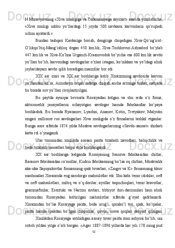 N.Muravyovning «Xiva xonligiga va Turkmaniyaga sayoxat» asarida yozilishicha,
«Xiva   xonligi   ushbu   yo’llardagi   15   joyda   500   navkarni   karvonlarni   qo’riqlash
uchun ajratardi.»
Bundan   tashqari   Kavkazga   borish,   dengizga   chiqadigan   Xiva-Qo’ng’irot-
O’likqo’ltiq-Mang’ishloq   degan   450   km.lik,   Xiva-Toshhovuz-Ashxabod   bo’ylab
447 km.lik va Xiva-Ko’hna Urganch-Krasnovodsk bo’yicha esa 600 km.lik savdo
yo’llari bo’lib, karvondagi savdogarlar o’zlari istagan, ko’nikkan va yo’ldagi aholi
joylaridayam savdo qilib boradigan manzillar bor edi.
XIX   asr   oxiri   va   XX   asr   boshlariga   kelib   Xorazmning   savdosida   karvon
yo’llaridan ko’ra, Amudaryo orqali safarga chiqish ancha arzonga tushar, natijada
bu borada suv yo’llari rivojlantirilgan.
Bu   paytda   ayniqsa   bevosita   Rossiyadan   kelgan   va   shu   erda   o’z   firma,
aktsionerlik   jamiyatlarini   ochayotgan   savdogar   hamda   fabrikantlar   ko’paya
boshlashdi.   Bu   borada   Ryazanov,   Lyashin,   Ananov,   Kotin,   Tretyakov,   Malyutin
singari   millioner   rus   savdogarlari   Xiva   xonligida   o’z   firmalarini   tashkil   etganlar.
Bunga asos  sifatida 1874 yilda Moskva  savdogarlarining «Savdo-sanoat»  shirkati
katta rol o’ynagandi.
Ular   tomonidan   xonlikda   asosan   paxta   tozalash   zavodlari,   baliqchilik   va
beda tozalash sanoatlari barpo etila boshlangandi.
XX   asr   boshlariga   kelganda   Rossiyaning   Ivanova   fabrikasidan   chitlar,
Baranov fabrikasidan ro’mollar, Kudrin fabrikasining bo’lsa oq chitlari, Moskvalik
aka-uka Sapojnikovlar firmasining ipak tovarlari, «Zinger va K» firmasining tikuv
mashinalari Xorazmda eng xaridorgir mahsulotlar edi. Shu kabi temir idishlar, neft
va   neft   mahsulotlari,   miltiq   va   o’q-dorilar,   ayollar   taqinchoqlari,   temir   kravotlar,
grammafonlar,   Esentuki   va   Narzon   suvlari,   tibbiyot   dori-darmonlari   ham   aholi
tomonidan   Rossiyadan   keltirilgan   mahsulotlar   sifatida   g’oyat   qadrlanardi.
Xorazmdan   bo’lsa   Rossiyaga   paxta,   beda   urug’i,   qorako’l   teri,   ipak,   ko’rpalar,
paxta   hamda   ipakdan   bo’lgan   choponlar,   qovun,   meva   qoqlari   eksport   qilingan.
Xonlikdan Rossiyaga sotiladigan asosiy tovar paxta xom ashyosi bo’lib, uni
sotish yildan yilga o’sib borgan. «Agar 1887-1896 yillarda har yili 178 ming pud
52 