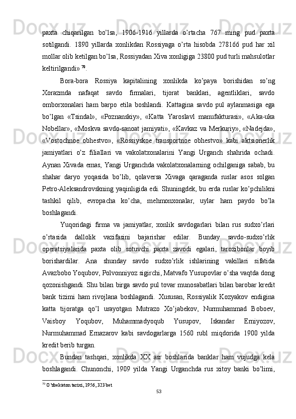 paxta   chiqarilgan   bo’lsa,   1906-1916   yillarda   o’rtacha   767   ming   pud   paxta
sotilgandi.   1890   yillarda   xonlikdan   Rossiyaga   o’rta   hisobda   278166   pud   har   xil
mollar olib ketilgan bo’lsa, Rossiyadan Xiva xonligiga 23800 pud turli mahsulotlar
keltirilgandi»  70
.
Bora-bora   Rossiya   kapitalining   xonlikda   ko’paya   borishidan   so’ng
Xorazmda   nafaqat   savdo   firmalari,   tijorat   banklari,   agentliklari,   savdo
omborxonalari   ham   barpo   etila   boshlandi.   Kattagina   savdo   pul   aylanmasiga   ega
bo’lgan   «Tsindal»,   «Poznanskiy»,   «Katta   Yaroslavl   manufakturasi»,   «Aka-uka
Nobellar»,   «Moskva   savdo-sanoat   jamiyati»,   «Kavkaz   va   Merkuriy»,   «Nadejda»,
«Vostochnoe   obhestvo»,   «Rossiyskoe   transportnoe   obhestvo»   kabi   aktsionerlik
jamiyatlari   o’z   filiallari   va   vakolatxonalarini   Yangi   Urganch   shahrida   ochadi.
Aynan Xivada emas,  Yangi  Urganchda vakolatxonalarning ochilganiga  sabab, bu
shahar   daryo   yoqasida   bo’lib,   qolaversa   Xivaga   qaraganda   ruslar   asos   solgan
Petro-Aleksandrovskning yaqinligida edi. Shuningdek, bu erda ruslar ko’pchilikni
tashkil   qilib,   evropacha   ko’cha,   mehmonxonalar,   uylar   ham   paydo   bo’la
boshlagandi.
Yuqoridagi   firma   va   jamiyatlar,   xonlik   savdogarlari   bilan   rus   sudxo’rlari
o’rtasida   dallolik   vazifasini   bajarishar   edilar.   Bunday   savdo-sudxo’rlik
operatsiyalarida   paxta   olib   sotuvchi   paxta   zavodi   egalari,   tarozibonlar   boyib
borishardilar.   Ana   shunday   savdo   sudxo’rlik   ishlarining   vakillari   sifatida
Avazbobo Yoqubov, Polvonniyoz sigirchi, Matvafo Yusupovlar o’sha vaqtda dong
qozonishgandi. Shu bilan birga savdo pul tovar munosabatlari bilan barobar kredit
bank   tizimi   ham   rivojlana   boshlagandi.   Xususan,   Rossiyalik   Kozyakov   endigina
katta   tijoratga   qo’l   urayotgan   Mutrazo   Xo’jabekov,   Nurmuhammad   Boboev,
Vaisboy   Yoqubov,   Muhammadyoqub   Yusupov,   Iskandar   Erniyozov,
Nurmuhammad   Ernazarov   kabi   savdogarlarga   1560   rubl   miqdorida   1900   yilda
kredit berib turgan.
Bundan   tashqari,   xonlikda   XX   asr   boshlarida   banklar   ham   vujudga   kela
boshlagandi.   Chunonchi,   1909   yilda   Yangi   Urganchda   rus   xitoy   banki   bo’limi,
70
  O’zbekiston tarixi, 1956, 323 bet
53 