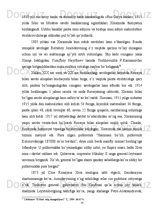 1910 yili rus xitoy banki va shimoliy bank hamkorligida «Rus Osiyo banki», 1915
yilda   Sibir   va   Moskva   savdo   banklarining   agentliklari   Xorazmda   faoliyatini
boshlagandi. Ushbu banklar paxta xom ashyosi va boshqa xom ashyo mahsulotlari
etishtirovchilarga oldindan pul to’lab qo’yishardi.
1905   yildan   esa   Xorazmda   kim   oshdi   savdolari   ham   o’tkazilgan.   Bunda
xonqalik   savdogar   Boltaboy   Jonibekovning   o’z   vaqtida   qarzini   to’lay   olmagani
uchun   uyi   va   eri   auktsionga   qo’yib   sotib   yuborilgan.   Shu   kabi   «singan»   yana
Xonqa   bekligidan   Yusufboy   Hayitboev   hamda   Toshhovuzlik   P.Karmonovlar
qarzga botganliklaridan molu mulkini sotishga majbur bo’lishgandi 71
.
Xullas, XIX asr oxiri va XX asr boshlaridagi savdogarlar hayotida Rossiya
bilan   savdo   aloqalari   kuchayishi   bilan   birga,   o’z   vaqtida   paxta   etishtirishga   qarz
olib,   paxtasi   bo’lmaganligidan   «singan»   savdogarlar   ham   afsuski   bor   edi.   1914
yilda   boshlangan   1   jahon   urushi   va   unda   Rossiyaning   ishtiroki,   Xorazm   bilan
bo’lgan savdo aloqalariga ham salbiy ta’sir ko’rsatdi. Xususan, 1911 yilga nisbatan
1915 yilda don mahsulotlari olib kelish 54 foizga, kiyimlik materiallari 34 foizga,
paxta iplari 48, idish tovoqlar 60, sovun 22 foizga qisqarib, narxlarning oshishiga
ham olib keldi. 1917 yil oktyabrdagi davlat to’ntarishidan so’ng esa, Xorazmning
yaqin   savdo   vositachisi   bo’lmish   Rossiya   bilan   aloqalari   uzilib   qoldi.   Chunki,
Rossiyada hokimiyat tepasiga bolsheviklar kelishgan, Xorazmda esa hamon xonlik
tuzumi   mavjud   edi.   Pora   olgan   polkovnik   “Hammasi   bo’lib,   polkovnik
Kolosovskiyga  187000 so’m  berdim”,  deya izoh berdi  maxfiy xizmat  boshlig’iga
Isfandiyor. U polkovnikka bo’ysunadigan oddiy zobit, yo fuqaro emas, balki Xiva
xoni—davlat   rahbari   edi.   Qolaversa,   imperator   Nikolay   II   unga   general-leytenant
unvonini bergandi. Xo’sh, general bo’lgan shaxs qanday sabablarga ko’ra oddiy bir
polkovnikka pora bergan?
1873   yil   Chor   Rossiyasi   Xiva   xonligini   zabt   etgach,   Gandimiyon
shartnomasiga   ko’ra,   Amudaryoning   o’ng   sohilidagi   erlar   rus   podshosi   ixtiyoriga
o’tdi.   Turkiston   general-   gubernatori   fon   Kaufman   qa’la   uchun   joy   tanlab,
shahzoda   Leyxtenbergning   taklifiga   ko’ra,   yangi   shaharga   Petro-Aleksandrovsk,
71
 I.Jabborov “O’zbеk xalq etnografiyasi”.  T,. 1994 . 66-67 b
54 