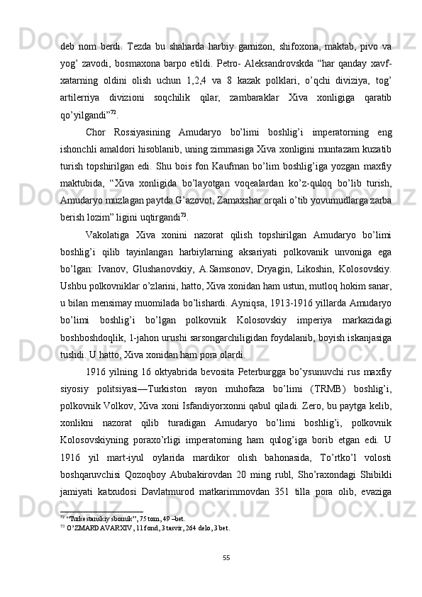 deb   nom   berdi.   Tezda   bu   shaharda   harbiy   garnizon,   shifoxona,   maktab,   pivo   va
yog’   zavodi,   bosmaxona   barpo   etildi.   Petro-   Aleksandrovskda   “har   qanday   xavf-
xatarning   oldini   olish   uchun   1,2,4   va   8   kazak   polklari,   o’qchi   diviziya,   tog’
artilerriya   divizioni   soqchilik   qilar,   zambaraklar   Xiva   xonligiga   qaratib
qo’yilgandi” 72
.
Chor   Rossiyasining   Amudaryo   bo’limi   boshlig’i   imperatorning   eng
ishonchli amaldori hisoblanib, uning zimmasiga Xiva xonligini muntazam kuzatib
turish   topshirilgan   edi.   Shu   bois   fon   Kaufman   bo’lim   boshlig’iga   yozgan   maxfiy
maktubida,   “Xiva   xonligida   bo’layotgan   voqealardan   ko’z-quloq   bo’lib   turish,
Amudaryo muzlagan paytda G’azovot, Zamaxshar orqali o’tib yovumudlarga zarba
berish lozim” ligini uqtirgandi 73
. 
Vakolatiga   Xiva   xonini   nazorat   qilish   topshirilgan   Amudaryo   bo’limi
boshlig’i   qilib   tayinlangan   harbiylarning   aksariyati   polkovanik   unvoniga   ega
bo’lgan:   Ivanov,   Glushanovskiy,   A.Samsonov,   Dryagin,   Likoshin,   Kolosovskiy.
Ushbu polkovniklar o’zlarini, hatto, Xiva xonidan ham ustun, mutloq hokim sanar,
u bilan mensimay muomilada bo’lishardi. Ayniqsa, 1913-1916 yillarda Amudaryo
bo’limi   boshlig’i   bo’lgan   polkovnik   Kolosovskiy   imperiya   markazidagi
boshboshdoqlik, 1-jahon urushi sarsongarchiligidan foydalanib, boyish iskanjasiga
tushdi. U hatto, Xiva xonidan ham pora olardi.
1916   yilning   16   oktyabrida   bevosita   Peterburgga   bo’ysunuvchi   rus   maxfiy
siyosiy   politsiyasi—Turkiston   rayon   muhofaza   bo’limi   (TRMB)   boshlig’i,
polkovnik Volkov, Xiva xoni Isfandiyorxonni qabul qiladi. Zero, bu paytga kelib,
xonlikni   nazorat   qilib   turadigan   Amudaryo   bo’limi   boshlig’i,   polkovnik
Kolosovskiyning   poraxo’rligi   imperatorning   ham   qulog’iga   borib   etgan   edi.   U
1916   yil   mart-iyul   oylarida   mardikor   olish   bahonasida,   To’rtko’l   volosti
boshqaruvchisi   Qozoqboy   Abubakirovdan   20   ming   rubl,   Sho’raxondagi   Shibikli
jamiyati   katxudosi   Davlatmurod   matkarimmovdan   351   tilla   pora   olib,   evaziga
72
  “Turkestanskiy sbornik”, 75 tom, 49 –bet.
73
  O’ZMARDAVARXIV, 11 fond, 3 tasvir, 264 delo, 3 bet.
55 