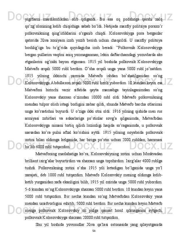 yigitlarni   mardikorlikdan   olib   qolgandi.   Bu   esa   oq   podshoga   qarshi   xalq
qo’zg’olonining kelib  chiqishiga  sabab  bo’ldi. Natijada  maxfiy politsiya  poraxo’r
polkovnikning   qing’irliklarini   o’rganib   chiqdi.   Kolosovskiyga   pora   berganlar
qatorida   Xiva   xoniyam   izoh   yozib   berish   uchun   chaqirildi.   U   maxfiy   politsiya
boshlig’iga   bu   to’g’rida   quyidagicha   izoh   beradi:   “Polkovnik   Kolosovskiyga
bergan pullarim vaqtini aniq yozmaganman, lekin daftarchamdagi yozuvlarda aks
etganlarini   og’zaki   bayon   etgaman.   1915   yil   boshida   polkovnik   Kolosovskiyga
Matvafo   orqali   5000   rubl   berdim.   O’sha   orqali   unga   yana   5000   rubl   jo’natdim.
1915   yilning   ikkinchi   yarmida   Matvafo   ishdan   bo’shatilganidan   so’ng
Kolosovskiyga Abdullaxon orqali 5000 rubl berib yubordim. 10 kundan keyin esa
Matvafoni   birinchi   vazir   sifatida   qayta   mansabga   tayinlaganimdan   so’ng
Kolosovskiy   yana   shaxsan   o’zimdan   10000   rubl   oldi.   Matvafo   polkovnikning
mendan tulpor  olish istagi  borligini  xabar  qildi, shunda Matvafo barcha otlarimni
unga   ko’rsatishni   buyurdi.   U   o’ziga   ikki   otni   oldi.   1916   yilning   qishida   men   rus
armiyasi   zobitlari   va   askarlariga   po’stinlar   sovg’a   qilganimda,   Matvafodan
Kolosovskiyga   nimani   tortiq   qilish   lozimligi   haqida   so’raganimda,   u   polkovnik
narsadan   ko’ra   pulni   afzal   ko’rishini   aytdi.   1915   yilning   noyabrida   polkovnik
xotini   bilan   oldimga   kelganida,   har   biriga   po’stin   uchun   2000   rubldan,   hammasi
bo’lib 4000 rubl tutqazdim.
Matvafoning   maslahatiga   ko’ra,   Kolosovskiyning   xotini   uchun   Moskvadan
brilliant isirg’alar buyurtirdim va shaxsan unga topshirdim. Isirg’alar 4000 rublga
tushdi.   Polkovnikning   xotini   o’sha   1915   yili   ketadigan   bo’lganida   unga   yo’l
xarajati,   deb   1000   rubl   tutqazdim.   Matvafo   Kolosovskiy   mening   oldimga   kelib-
ketib yurganidan xafa ekanligini bilib, 1915 yil oxirida unga 5000 rubl yubordim.
5-6 kundan so’ng Kolosovskiyga shaxsan 5000 rubl berdim. 10 kundan keyin yana
5000   rubl   tutqazdim.   Bir   necha   kundan   so’ng   Matvafodan   Kolosovskiy   yana
mendan umidvorligini eshitib, 5000 rubl berdim. Bir necha kundan keyin Matvafo
menga   polkovnik   Kolosovskiy   oz   pulga   qanoat   hosil   qilmaganini   aytgach,
polkovnik Kolosovskiyga shaxsan 20000 rubl tutqazdim.
Shu   yil   boshida   yovmudlar   Xiva   qa’lasi   ostonasida   jang   qilayotganida
56 