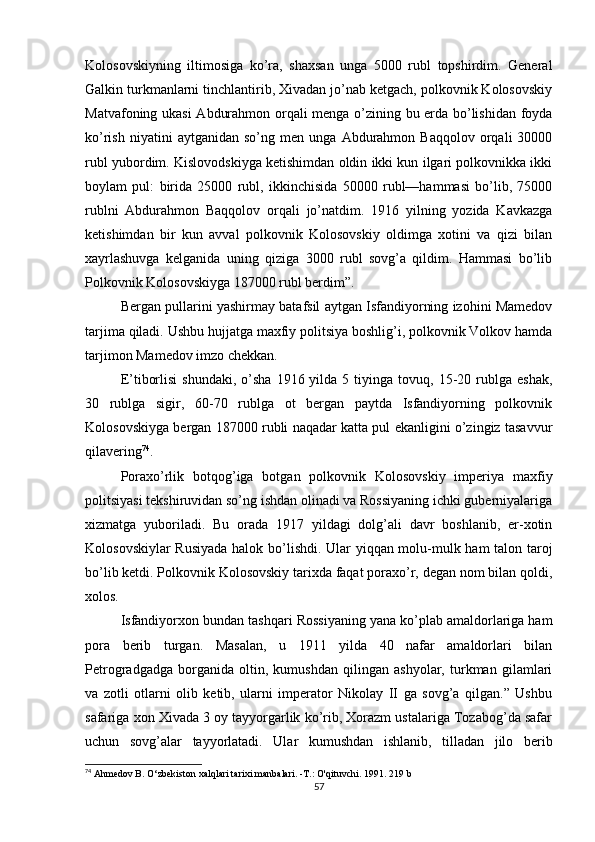 Kolosovskiyning   iltimosiga   ko’ra,   shaxsan   unga   5000   rubl   topshirdim.   General
Galkin turkmanlarni tinchlantirib, Xivadan jo’nab ketgach, polkovnik Kolosovskiy
Matvafoning ukasi  Abdurahmon orqali menga o’zining bu erda bo’lishidan foyda
ko’rish   niyatini   aytganidan   so’ng   men  unga   Abdurahmon  Baqqolov   orqali   30000
rubl yubordim. Kislovodskiyga ketishimdan oldin ikki kun ilgari polkovnikka ikki
boylam   pul:   birida   25000   rubl,   ikkinchisida   50000   rubl—hammasi   bo’lib,   75000
rublni   Abdurahmon   Baqqolov   orqali   jo’natdim.   1916   yilning   yozida   Kavkazga
ketishimdan   bir   kun   avval   polkovnik   Kolosovskiy   oldimga   xotini   va   qizi   bilan
xayrlashuvga   kelganida   uning   qiziga   3000   rubl   sovg’a   qildim.   Hammasi   bo’lib
Polkovnik Kolosovskiyga 187000 rubl berdim”.
Bergan pullarini yashirmay batafsil aytgan Isfandiyorning izohini Mamedov
tarjima qiladi. Ushbu hujjatga maxfiy politsiya boshlig’i, polkovnik Volkov hamda
tarjimon Mamedov imzo chekkan.
E’tiborlisi   shundaki,  o’sha  1916  yilda  5  tiyinga  tovuq,  15-20  rublga  eshak,
30   rublga   sigir,   60-70   rublga   ot   bergan   paytda   Isfandiyorning   polkovnik
Kolosovskiyga bergan 187000 rubli naqadar katta pul ekanligini o’zingiz tasavvur
qilavering 74
.
Poraxo’rlik   botqog’iga   botgan   polkovnik   Kolosovskiy   imperiya   maxfiy
politsiyasi tekshiruvidan so’ng ishdan olinadi va Rossiyaning ichki guberniyalariga
xizmatga   yuboriladi.   Bu   orada   1917   yildagi   dolg’ali   davr   boshlanib,   er-xotin
Kolosovskiylar Rusiyada halok bo’lishdi. Ular yiqqan molu-mulk ham talon taroj
bo’lib ketdi. Polkovnik Kolosovskiy tarixda faqat poraxo’r, degan nom bilan qoldi,
xolos.
Isfandiyorxon bundan tashqari Rossiyaning yana ko’plab amaldorlariga ham
pora   berib   turgan.   Masalan,   u   1911   yilda   40   nafar   amaldorlari   bilan
Petrogradgadga   borganida   oltin,   kumushdan   qilingan   ashyolar,   turkman   gilamlari
va   zotli   otlarni   olib   ketib,   ularni   imperator   Nikolay   II   ga   sovg’a   qilgan.”   Ushbu
safariga xon Xivada 3 oy tayyorgarlik ko’rib, Xorazm ustalariga Tozabog’da safar
uchun   sovg’alar   tayyorlatadi.   Ular   kumushdan   ishlanib,   tilladan   jilo   berib
74
 Ahmedov В. O‘zbekiston xalqlari tarixi manbalari. -Т.: O'qituvchi.  1991 . 219 b
57 