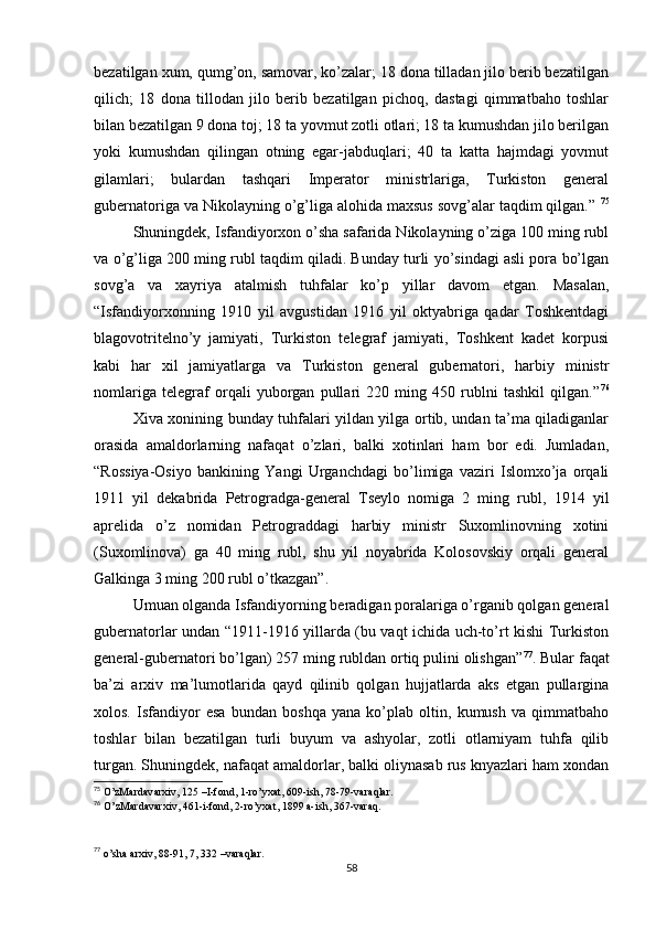 bezatilgan xum, qumg’on, samovar, ko’zalar; 18 dona tilladan jilo berib bezatilgan
qilich;   18   dona   tillodan   jilo   berib   bezatilgan   pichoq,   dastagi   qimmatbaho   toshlar
bilan bezatilgan 9 dona toj; 18 ta yovmut zotli otlari; 18 ta kumushdan jilo berilgan
yoki   kumushdan   qilingan   otning   egar-jabduqlari;   40   ta   katta   hajmdagi   yovmut
gilamlari;   bulardan   tashqari   Imperator   ministrlariga,   Turkiston   general
gubernatoriga va Nikolayning o’g’liga alohida maxsus sovg’alar taqdim qilgan.”  75
Shuningdek, Isfandiyorxon o’sha safarida Nikolayning o’ziga 100 ming rubl
va o’g’liga 200 ming rubl taqdim qiladi. Bunday turli yo’sindagi asli pora bo’lgan
sovg’a   va   xayriya   atalmish   tuhfalar   ko’p   yillar   davom   etgan.   Masalan,
“Isfandiyorxonning   1910   yil   avgustidan   1916   yil   oktyabriga   qadar   Toshkentdagi
blagovotritelno’y   jamiyati,   Turkiston   telegraf   jamiyati,   Toshkent   kadet   korpusi
kabi   har   xil   jamiyatlarga   va   Turkiston   general   gubernatori,   harbiy   ministr
nomlariga   telegraf   orqali   yuborgan   pullari   220   ming   450   rublni   tashkil   qilgan.” 76
Xiva xonining bunday tuhfalari yildan yilga ortib, undan ta’ma qiladiganlar
orasida   amaldorlarning   nafaqat   o’zlari,   balki   xotinlari   ham   bor   edi.   Jumladan,
“Rossiya-Osiyo   bankining   Yangi   Urganchdagi   bo’limiga   vaziri   Islomxo’ja   orqali
1911   yil   dekabrida   Petrogradga-general   Tseylo   nomiga   2   ming   rubl,   1914   yil
aprelida   o’z   nomidan   Petrograddagi   harbiy   ministr   Suxomlinovning   xotini
(Suxomlinova)   ga   40   ming   rubl,   shu   yil   noyabrida   Kolosovskiy   orqali   general
Galkinga 3 ming 200 rubl o’tkazgan”.
Umuan olganda Isfandiyorning beradigan poralariga o’rganib qolgan general
gubernatorlar undan “1911-1916 yillarda (bu vaqt ichida uch-to’rt kishi Turkiston
general-gubernatori bo’lgan) 257 ming rubldan ortiq pulini olishgan” 77
. Bular faqat
ba’zi   arxiv   ma’lumotlarida   qayd   qilinib   qolgan   hujjatlarda   aks   etgan   pullargina
xolos.   Isfandiyor   esa   bundan   boshqa   yana   ko’plab   oltin,   kumush   va   qimmatbaho
toshlar   bilan   bezatilgan   turli   buyum   va   ashyolar,   zotli   otlarniyam   tuhfa   qilib
turgan. Shuningdek, nafaqat amaldorlar, balki oliynasab rus knyazlari ham xondan
75
  O’zMardavarxiv, 125 –I-fond, 1-ro’yxat, 609-ish, 78-79-varaqlar.
76
  O’zMardavarxiv, 461-i-fond, 2-ro’yxat, 1899 a-ish, 367-varaq.
77
  o’sha arxiv, 88-91, 7, 332 –varaqlar.
58 