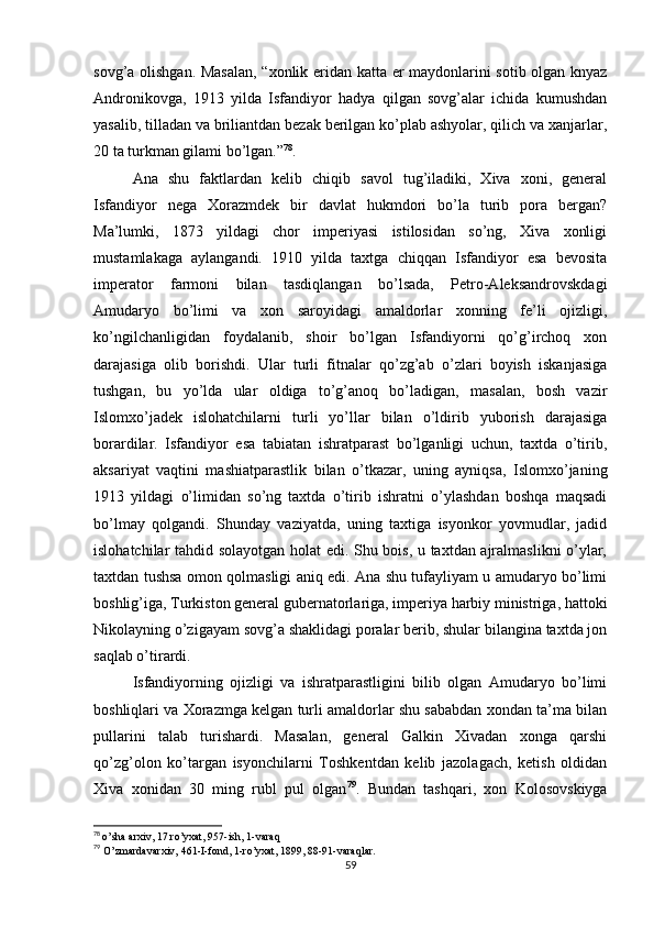 sovg’a olishgan. Masalan, “xonlik eridan katta er maydonlarini sotib olgan knyaz
Andronikovga,   1913   yilda   Isfandiyor   hadya   qilgan   sovg’alar   ichida   kumushdan
yasalib, tilladan va briliantdan bezak berilgan ko’plab ashyolar, qilich va xanjarlar,
20 ta turkman gilami bo’lgan.” 78
.
Ana   shu   faktlardan   kelib   chiqib   savol   tug’iladiki,   Xiva   xoni,   general
Isfandiyor   nega   Xorazmdek   bir   davlat   hukmdori   bo’la   turib   pora   bergan?
Ma’lumki,   1873   yildagi   chor   imperiyasi   istilosidan   so’ng,   Xiva   xonligi
mustamlakaga   aylangandi.   1910   yilda   taxtga   chiqqan   Isfandiyor   esa   bevosita
imperator   farmoni   bilan   tasdiqlangan   bo’lsada,   Petro-Aleksandrovskdagi
Amudaryo   bo’limi   va   xon   saroyidagi   amaldorlar   xonning   fe’li   ojizligi,
ko’ngilchanligidan   foydalanib,   shoir   bo’lgan   Isfandiyorni   qo’g’irchoq   xon
darajasiga   olib   borishdi.   Ular   turli   fitnalar   qo’zg’ab   o’zlari   boyish   iskanjasiga
tushgan,   bu   yo’lda   ular   oldiga   to’g’anoq   bo’ladigan,   masalan,   bosh   vazir
Islomxo’jadek   islohatchilarni   turli   yo’llar   bilan   o’ldirib   yuborish   darajasiga
borardilar.   Isfandiyor   esa   tabiatan   ishratparast   bo’lganligi   uchun,   taxtda   o’tirib,
aksariyat   vaqtini   mashiatparastlik   bilan   o’tkazar,   uning   ayniqsa,   Islomxo’janing
1913   yildagi   o’limidan   so’ng   taxtda   o’tirib   ishratni   o’ylashdan   boshqa   maqsadi
bo’lmay   qolgandi.   Shunday   vaziyatda,   uning   taxtiga   isyonkor   yovmudlar,   jadid
islohatchilar tahdid solayotgan holat edi. Shu bois, u taxtdan ajralmaslikni o’ylar,
taxtdan tushsa omon qolmasligi aniq edi. Ana shu tufayliyam u amudaryo bo’limi
boshlig’iga, Turkiston general gubernatorlariga, imperiya harbiy ministriga, hattoki
Nikolayning o’zigayam sovg’a shaklidagi poralar berib, shular bilangina taxtda jon
saqlab o’tirardi.
Isfandiyorning   ojizligi   va   ishratparastligini   bilib   olgan   Amudaryo   bo’limi
boshliqlari va Xorazmga kelgan turli amaldorlar shu sababdan xondan ta’ma bilan
pullarini   talab   turishardi.   Masalan,   general   Galkin   Xivadan   xonga   qarshi
qo’zg’olon   ko’targan   isyonchilarni   Toshkentdan   kelib   jazolagach,   ketish   oldidan
Xiva   xonidan   30   ming   rubl   pul   olgan 79
.   Bundan   tashqari,   xon   Kolosovskiyga
78
  o’sha arxiv, 17 ro’yxat, 957-ish, 1-varaq
79
  O’zmardavarxiv, 461-I-fond, 1-ro’yxat, 1899, 88-91-varaqlar.
59 