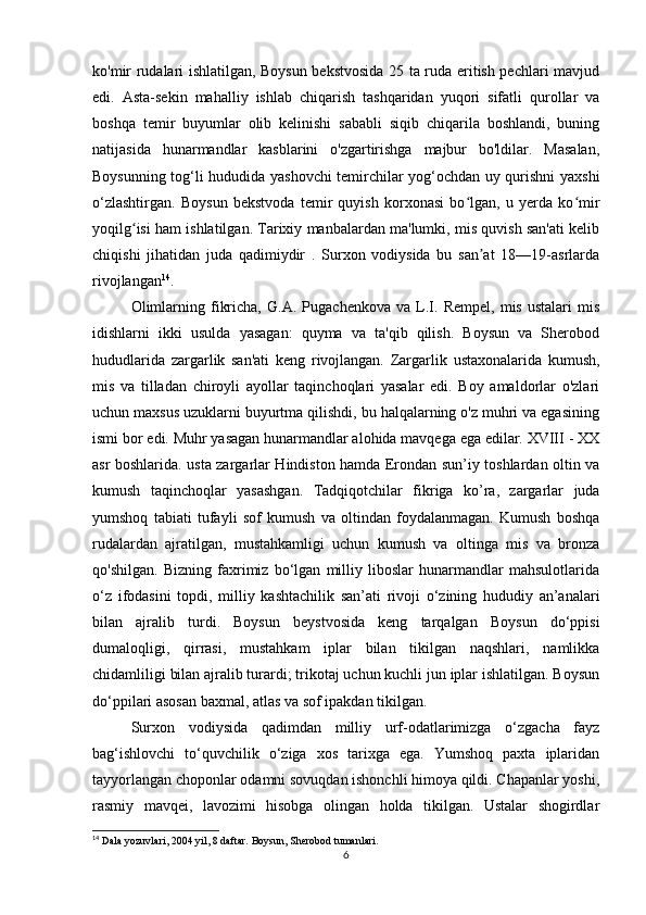 ko'mir rudalari ishlatilgan, Boysun bekstvosida 25 ta ruda eritish pechlari mavjud
edi.   Asta-sekin   mahalliy   ishlab   chiqarish   tashqaridan   yuqori   sifatli   qurollar   va
boshqa   temir   buyumlar   olib   kelinishi   sababli   siqib   chiqarila   boshlandi,   buning
natijasida   hunarmandlar   kasblarini   o'zgartirishga   majbur   bo'ldilar.   Masalan,
Boysunning tog‘li hududida yashovchi temirchilar yog‘ochdan uy qurishni yaxshi
o‘zlashtirgan.   Boysun   bekstvoda   temir   quyish   korxonasi   bo lgan,   u   yerda   ko mirʻ ʻ
yoqilg isi ham ishlatilgan. Tarixiy manbalardan ma'lumki, mis quvish san'ati kelib	
ʻ
chiqishi   jihatidan   juda   qadimiydir   .   Surxon   vodiysida   bu   san at   18—19-asrlarda	
ʼ
rivojlangan 14
. 
Olimlarning   fikricha,   G.A.   Pugachenkova   va   L.I.   Rempel,   mis   ustalari   mis
idishlarni   ikki   usulda   yasagan:   quyma   va   ta'qib   qilish.   Boysun   va   Sherobod
hududlarida   zargarlik   san'ati   keng   rivojlangan.   Zargarlik   ustaxonalarida   kumush,
mis   va   tilladan   chiroyli   ayollar   taqinchoqlari   yasalar   edi.   Boy   amaldorlar   o'zlari
uchun maxsus uzuklarni buyurtma qilishdi, bu halqalarning o'z muhri va egasining
ismi bor edi. Muhr yasagan hunarmandlar alohida mavqega ega edilar. XVIII - XX
asr boshlarida. usta zargarlar Hindiston hamda Erondan sun’iy toshlardan oltin va
kumush   taqinchoqlar   yasashgan.   Tadqiqotchilar   fikriga   ko’ra,   zargarlar   juda
yumshoq   tabiati   tufayli   sof   kumush   va   oltindan   foydalanmagan.   Kumush   boshqa
rudalardan   ajratilgan,   mustahkamligi   uchun   kumush   va   oltinga   mis   va   bronza
qo'shilgan.   Bizning   faxrimiz   bo‘lgan   milliy   liboslar   hunarmandlar   mahsulotlarida
o‘z   ifodasini   topdi,   milliy   kashtachilik   san’ati   rivoji   o‘zining   hududiy   an’analari
bilan   ajralib   turdi.   Boysun   beystvosida   keng   tarqalgan   Boysun   do‘ppisi
dumaloqligi,   qirrasi,   mustahkam   iplar   bilan   tikilgan   naqshlari,   namlikka
chidamliligi bilan ajralib turardi; trikotaj uchun kuchli jun iplar ishlatilgan. Boysun
do‘ppilari asosan baxmal, atlas va sof ipakdan tikilgan. 
Surxon   vodiysida   qadimdan   milliy   urf-odatlarimizga   o‘zgacha   fayz
bag‘ishlovchi   to‘quvchilik   o‘ziga   xos   tarixga   ega.   Yumshoq   paxta   iplaridan
tayyorlangan choponlar odamni sovuqdan ishonchli himoya qildi. Chapanlar yoshi,
rasmiy   mavqei,   lavozimi   hisobga   olingan   holda   tikilgan.   Ustalar   shogirdlar
14
 Dala yozuvlari, 2004 yil, 8 daftar. Boysun, Sherobod tumanlari.
6 