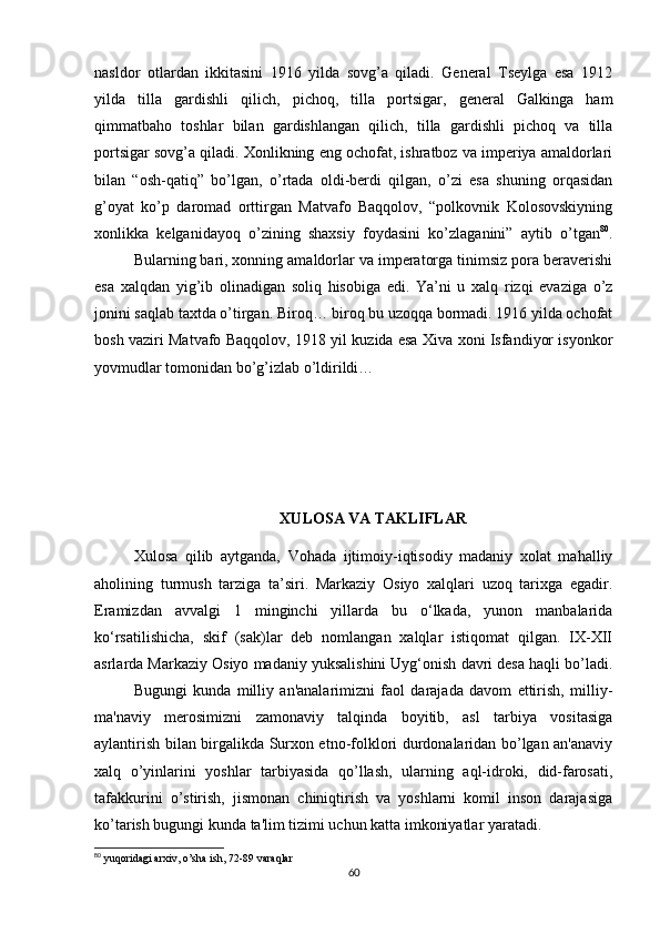 nasldor   otlardan   ikkitasini   1916   yilda   sovg’a   qiladi.   General   Tseylga   esa   1912
yilda   tilla   gardishli   qilich,   pichoq,   tilla   portsigar,   general   Galkinga   ham
qimmatbaho   toshlar   bilan   gardishlangan   qilich,   tilla   gardishli   pichoq   va   tilla
portsigar sovg’a qiladi. Xonlikning eng ochofat, ishratboz va imperiya amaldorlari
bilan   “osh-qatiq”   bo’lgan,   o’rtada   oldi-berdi   qilgan,   o’zi   esa   shuning   orqasidan
g’oyat   ko’p   daromad   orttirgan   Matvafo   Baqqolov,   “polkovnik   Kolosovskiyning
xonlikka   kelganidayoq   o’zining   shaxsiy   foydasini   ko’zlaganini”   aytib   o’tgan 80
.
Bularning bari, xonning amaldorlar va imperatorga tinimsiz pora beraverishi
esa   xalqdan   yig’ib   olinadigan   soliq   hisobiga   edi.   Ya’ni   u   xalq   rizqi   evaziga   o’z
jonini saqlab taxtda o’tirgan. Biroq… biroq bu uzoqqa bormadi. 1916 yilda ochofat
bosh vaziri Matvafo Baqqolov, 1918 yil kuzida esa Xiva xoni Isfandiyor isyonkor
yovmudlar tomonidan bo’g’izlab o’ldirildi…
XULOSA VA TAKLIFLAR
Xulosa   qilib   aytganda,   Vohada   ijtimoiy-iqtisodiy   madaniy   xolat   mahalliy
aholining   turmush   tarziga   ta’siri.   Markaziy   Osiyo   xalqlari   uzoq   tarixga   egadir.
Eramizdan   avvalgi   1   minginchi   yillarda   bu   o‘lkada,   yunon   manbalarida
ko‘rsatilishicha,   skif   (sak)lar   deb   nomlangan   xalqlar   istiqomat   qilgan.   IX-XII
asrlarda Markaziy Osiyo madaniy yuksalishini Uyg‘onish davri desa haqli bo’ladi.
Bugungi   kunda   milliy   an'analarimizni   faol   darajada   davom   ettirish,   milliy-
ma'naviy   mеrosimizni   zamonaviy   talqinda   boyitib,   asl   tarbiya   vositasiga
aylantirish bilan birgalikda Surxon etno-folklori durdonalaridan bo’lgan an'anaviy
xalq   o’yinlarini   yoshlar   tarbiyasida   qo’llash,   ularning   aql-idroki,   did-farosati,
tafakkurini   o’stirish,   jismonan   chiniqtirish   va   yoshlarni   komil   inson   darajasiga
ko’tarish bugungi kunda ta'lim tizimi uchun katta imkoniyatlar yaratadi.
80
  yuqoridagi arxiv, o’sha ish, 72-89 varaqlar
60 