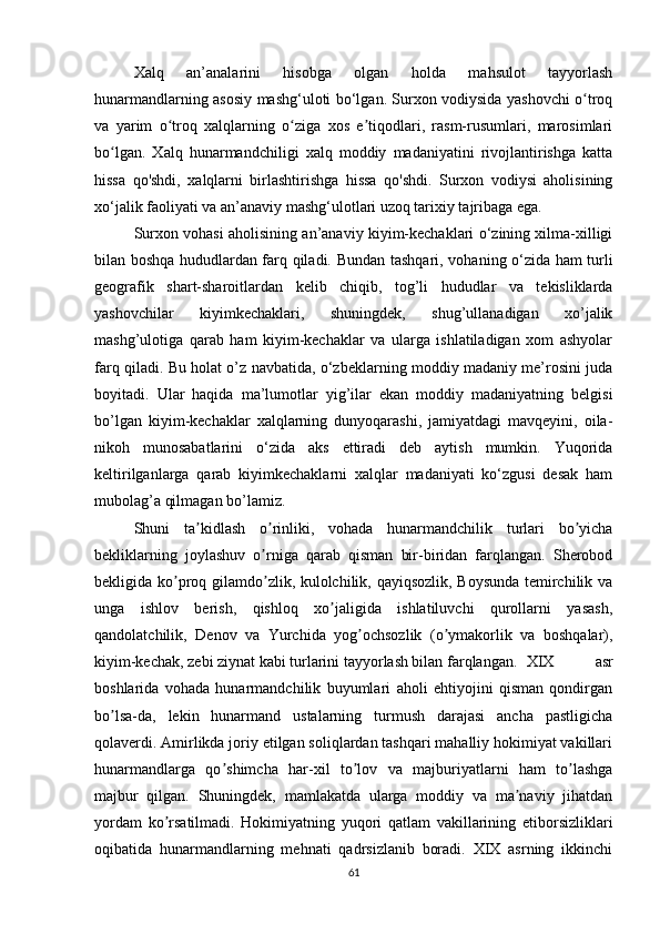 X alq   an’analarini   hisobga   olgan   holda   mahsulot   tayyorlash
hunarmandlarning asosiy mashg‘uloti bo‘lgan. Surxon vodiysida yashovchi o troqʻ
va   yarim   o troq   xalqlarning   o ziga   xos   e tiqodlari,   rasm-rusumlari,   marosimlari	
ʻ ʻ ʼ
bo lgan.   Xalq   hunarmandchiligi   xalq   moddiy   madaniyatini   rivojlantirishga   katta	
ʻ
hissa   qo'shdi,   xalqlarni   birlashtirishga   hissa   qo'shdi.   Surxon   vodiysi   aholisining
xo‘jalik faoliyati va an’anaviy mashg‘ulotlari uzoq tarixiy tajribaga ega.
Surxon vohasi aholisining an’anaviy kiyim-kechaklari o‘zining xilma-xilligi
bilan boshqa hududlardan farq qiladi.   Bundan tashqari, vohaning o‘zida ham turli
geografik   shart-sharoitlardan   kelib   chiqib,   tog’li   hududlar   va   tekisliklarda
yashovchilar   kiyimkechaklari,   shuningdek,   shug’ullanadigan   xo’jalik
mashg’ulotiga   qarab   ham   kiyim-kechaklar   va   ularga   ishlatiladigan   xom   ashyolar
farq qiladi. Bu holat o’z navbatida, o‘zbeklarning moddiy madaniy me’rosini juda
boyitadi.   Ular   haqida   ma’lumotlar   yig’ilar   ekan   moddiy   madaniyatning   belgisi
bo’lgan   kiyim-kechaklar   xalqlarning   dunyoqarashi,   jamiyatdagi   mavqeyini,   oila-
nikoh   munosabatlarini   o‘zida   aks   ettiradi   deb   aytish   mumkin.   Yuqorida
keltirilganlarga   qarab   kiyimkechaklarni   xalqlar   madaniyati   ko‘zgusi   desak   ham
mubolag’a qilmagan bo’lamiz.
S huni   ta kidlash   o rinliki,   vohada   hunarmandchilik   turlari   bo yicha	
ʼ ʼ ʼ
bekliklarning   joylashuv   o rniga   qarab   qisman   bir-biridan   farqlangan.   Sherobod	
ʼ
bekligida ko proq gilamdo zlik, kulolchilik, qayiqsozlik, Boysunda temirchilik va	
ʼ ʼ
unga   ishlov   berish,   qishloq   xo jaligida   ishlatiluvchi   qurollarni   yasash,	
ʼ
qandolatchilik,   Denov   va   Yurchida   yog ochsozlik   (o ymakorlik   va   boshqalar),	
ʼ ʼ
kiyim-kechak, zebi ziynat kabi turlarini tayyorlash bilan farqlangan. XIX   asr
boshlarida   vohada   hunarmandchilik   buyumlari   aholi   ehtiyojini   qisman   qondirgan
bo lsa-da,   lekin   hunarmand   ustalarning   turmush   darajasi   ancha   pastligicha	
ʼ
qolaverdi. Аmirlikda joriy etilgan soliqlardan tashqari mahalliy hokimiyat vakillari
hunarmandlarga   qo shimcha   har-xil   to lov   va   majburiyatlarni   ham   to lashga	
ʼ ʼ ʼ
majbur   qilgan.   Shuningdek,   mamlakatda   ularga   moddiy   va   ma naviy   jihatdan	
ʼ
yordam   ko rsatilmadi.   Hokimiyatning   yuqori   qatlam   vakillarining   etiborsizliklari	
ʼ
oqibatida   hunarmandlarning   mehnati   qadrsizlanib   boradi.   XIX   asrning   ikkinchi
61 