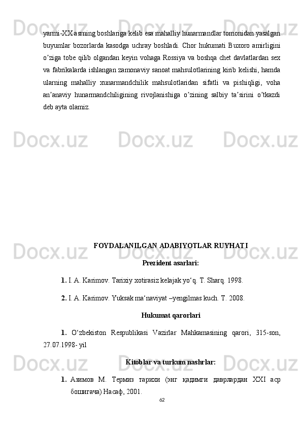 yarmi-XX asrning boshlariga kelib esa mahalliy hunarmandlar tomonidan yasalgan
buyumlar   bozorlarda   kasodga   uchray   boshladi.   Chor   hukumati   Buxoro   amirligini
o ziga tobe qilib olgandan keyin vohaga Rossiya  va boshqa chet  davlatlardan sexʼ
va fabrikalarda ishlangan zamonaviy sanoat mahsulotlarining kirib kelishi, hamda
ularning   mahalliy   xunarmandchilik   mahsulotlaridan   sifatli   va   pishiqligi,   voha
an anaviy   hunarmandchiligining   rivojlanishiga   o zining   salbiy   ta sirini   o tkazdi
ʼ ʼ ʼ ʼ
deb ayta olamiz.
FOYDALANILGAN ADABIYOTLAR RUYHATI
Prezident asarlari:
1.  I. A. Karimov. Tarixiy xotirasiz kelajak yo‘q. T. Sharq.  1998. 
2.  I. A. Karimov. Yuksak ma‘naviyat –yengilmas kuch. T. 2008.
Hukumat qarorlari
1.   O‘zbekiston   Respublikasi   Vazirlar   Mahkamasining   qarori,   315-son,
27.07.1998- yil
Kitoblar va turkum nashrlar :
1. Азимов   М.   Термиз   тарихи   (энг   қадимги   даврлардан   XXI   аср
бошигача) Насаф, 2001.
62 