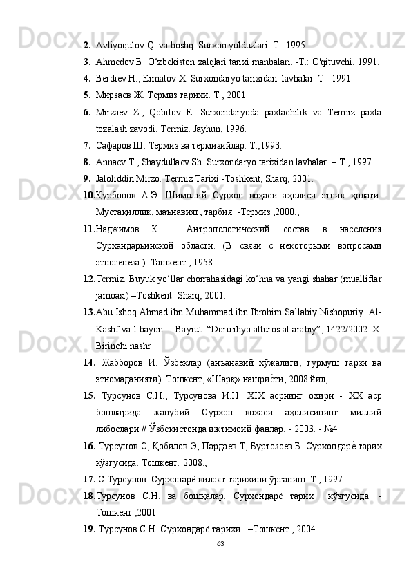 2. Avliyoqulov Q. va boshq. Surxon yulduzlari.  T.: 1995
3. Ahmedov В. O‘zbekiston xalqlari tarixi manbalari. -Т.: O'qituvchi.  1991 .
4. Berdiev H., Ermatov X. Surxondaryo tarixidan  lavhalar. T.: 1991
5. Мирзаев Ж. Термиз тарихи.  Т., 2001.
6. Mirzaev   Z.,   Qobilov   E.   Surxondaryoda   paxtachilik   va   Termiz   paxta
tozalash zavodi.  Termiz. Jayhun, 1996.
7. Сафаров Ш. Термиз ва термизийлар. Т.,1993.   
8. Annaev T., Shaydullaev Sh. Surxondaryo tarixidan lavhalar. – T., 1997.
9. Jaloliddin Mirzo. Termiz Tarixi.-Toshkent, Sharq, 2001.
10. Қурбонов   А.Э.   Шимолий   Сурхон   воҳаси   аҳолиси   этник   ҳолати .
Мустақиллик, маънавият, тарбия. -Термиз.,2000.,
11. Наджимов   К.     Антропологический   состав   в   населения
Сурхандарьинской   области.   (В   связи   с   некоторыми   вопросами
этногенеза.). Ташкент., 1958
12. Termiz. Buyuk yo‘llar chorrahasidagi ko‘hna va yangi shahar (mualliflar
jamoasi) –Toshkent: Sharq, 2001. 
13. Abu Ishoq Ahmad ibn Muhammad ibn Ibrohim Sa’labiy Nishopuriy.  Al-
Kashf va-l-bayon. – Bayrut: “Doru ihyo atturos al-arabiy”, 1422/2002. X.
Birinchi nashr
14.   Жабборов   И.   Ўзбеклар   (анъанавий   хўжалиги,   турмуш   тарзи   ва
этномаданияти). Тошкент, «Шарқ» нашриеtти, 2008 йил, 
15.   Турсунов   С.Н.,   Турсунова   И.Н.   XIX   асрнинг   охири   -   XX   аср
бошларида   жанубий   Сурхон   вохаси   аҳолисининг   миллий
либослари // Ўзбекистонда ижтимоий фанлар. - 2003. - №4 
16.  Турсунов С, Қобилов Э, Пардаев Т, Буртозоев Б. Сурхондар	
еt тарих
кўзгусида. Тошкент. 2008.,
17.  С.Турсунов. Сурхонарё вилоят тарихини ўрганиш. Т., 1997.
18. Турсунов   С.Н.   ва   бошқалар.   Сурхондарё   тарих     кўзгусида.   -
Тошкент.,2001
19.   Турсунов С.Н. Сурхондарё тарихи.  –Тошкент., 2004
63 