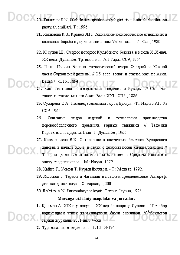 20.   Tursunov S.N, O‘zbekiston qishloq xo‘jaligini rivojlantirish shartlari va
pasayish omillari. T.: 1996
21.   Хакимова К.З., Кравец Л.Н. Социально-экономические отношения и
классовая борьба в   дореволюционном Узбекистан. -Т.: Фан, 1980.
22.   Юсупов Ш. Очерки истории Кулябского бекства в конца Х1Х-нач.
XX века.-Душанбе: Тр. инст. ист. АН Тадж. ССР, 1964
23.   Полк.   Галкин   Военно-статистический   очерк   Средней   и   Южной
части Сурханской долинь1 // Сб. геог. топог. и статис. мат. по Азии.
Вьш.57. -СПб., 1894. 
24.   Кап.   Гинтилло.   Интендантская   сведения   о   Бухарь1   //   Сб.   геог.
топог. и статис. мат. по Азии. Вьш. XXI. -СПб., 1886. 
25.   Сухарева О.А. Позднефеодальный город Бухара. -Т.: Изд-во АН Уз
ССР. 1962. 
26.   Описание   видов   изделий   и   технологии   производства
деревообделочного   промысла   горных   таджиков   //   Таджики
Каратегина и Дарваза. Вып. I. -Душанбе., 1966
27.   Кармышиева   Б.Х.   О   торговле   в   восточных   бекствах   Бухарского
ханства   в   начале   XX   в.   в   связи   с   хозяйственной   специализацией   //
Товарно-денежные   отношения   на   ближнем   и   Среднем   Востоке   в
эпоху средневековья. - М.: Наука, 1979. 
28.   Ҳайит Т., Усмон Т. Кураш йиллари. - Т.: Меҳнат, 1992. 
29.   Холиков 3. Термиз и Чаганиян в позднем средневековье. Автореф.
дис. канд. ист. наук. - Самарканд., 2001
30.   Ro‘ziev A.N. Surxondaryo viloyati. Termiz. Jayhun, 1996
Mavzuga oid ilmiy maqolalar va jurnallar:
1. Қаюмов А. XIX аср охири – ХХ аср бошларида Сурхон – Шеробод
водийсидаги   этник   жараеtнларнинг   баъзи   омиллари.   //Ўзбекистон
тарихи журнали. 2001 йил. 4-сон.
2. Туркестанские ведомости. -1910. -№174.
64 