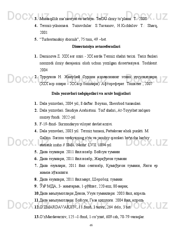 3. Mustaqillik ma’naviyat va tarbiya. TerDU ilmiy to‘plami.  T.: 2000
4. Termiz-yilnomasi.   Tuzuvchilar:   S.Tursunov,   H.Kichkilov   T.:   Sharq,
2001
5. “Turkestanskiy sbornik”, 75 tom, 49 –bet.
Dissertatsiya avtoreferatlari
1. Daminova Z. XIX asr oxiri - XX asrda Termiz shahri tarixi. Tarix fanlari
nomzodi   ilmiy   darajasini   olish   uchun   yozilgan   dissertasiyasi.   Toshkent.
2004
2. Турсунов   Н.   Жанубий   Сурхон   аҳолисининг   этник   хусусиятлари.
(XIX аср охири – ХХ аср бошлари). Афтореферат. Тошкент., 2007
Dala yozuvlari tadqiqotlari va arxiv hujjatlari
1. Dala yozuvlari, 2004 yil, 8 daftar. Boysun, Sherobod tumanlari.
2. Dala yozuvlari. Saudiya Arabistoni. Toif shahri, At-Toyyibat xalqaro 
muzey fondi. 2022-yil
3. F-19-fond- Surxondaryo viloyat davlat arxivi.
4. Dala yozuvlari, 2003 yil. Termiz tumani, Pattakesar aholi punkti. M. 
Galkin. Surxon vodiysining o'rta va janubiy qismlari bo'yicha harbiy 
statistik insho // SMA. Nashr. LVII. 1894 yil
5. Дала еtзувлари. 2011 йил ноябр. Бойсун тумани
6. Дала 
еtзувлари, 2011 йил ноябр, Жарқўрғон тумани
7. Дала  
еtзувлари,   2011   йил   сентиябр,   Қумқўрғон   тумани,   Янги   ер
жамоа хўжалиги.
8. Дала 	
еtзувлари, 2011 йил март, Шеробод  тумани.
9. ЎзР МДА, 3- жамғарма, 1-рўйхат, 220-иш, 80-варақ.
10. Дала маълумотлари Денов, Узун туманлари.  2003 йил, апрель
11. Дала маълумотлари. Бойсун, Газа қишлоғи. 2004 йил, апрель
12. O’ZMARDAVARXIV, 11 fond, 3 tasvir, 264 delo, 3 bet.
13. O’zMardavarxiv, 125 –I-fond, 1-ro’yxat, 609-ish, 78-79-varaqlar.
65 