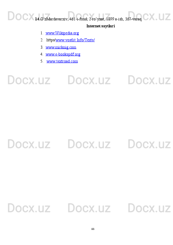 14. O’zMardavarxiv, 461-i-fond, 2-ro’yxat, 1899 a-ish, 367-varaq.
Internet saytlari
1. www.Wikipedia.org   
2.  https/ www.vostlit.Info/Texts/
3. www.mirknig.com   
4. www.e-bookspdf.org   
5.   www.textroad.com
66 