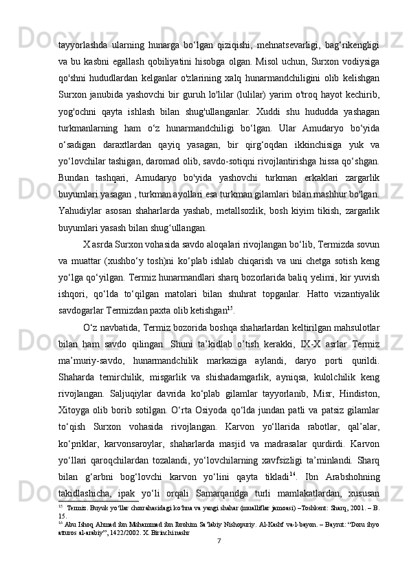 tayyorlashda   ularning   hunarga   bo‘lgan   qiziqishi,   mehnatsevarligi,   bag‘rikengligi
va  bu  kasbni   egallash  qobiliyatini  hisobga   olgan.  Misol   uchun,  Surxon  vodiysiga
qo'shni   hududlardan   kelganlar   o'zlarining   xalq   hunarmandchiligini   olib   kelishgan
Surxon  janubida  yashovchi  bir   guruh  lo'lilar   (lulilar)  yarim  o'troq  hayot   kechirib,
yog'ochni   qayta   ishlash   bilan   shug'ullanganlar.   Xuddi   shu   hududda   yashagan
turkmanlarning   ham   o‘z   hunarmandchiligi   bo‘lgan.   Ular   Amudaryo   bo‘yida
o‘sadigan   daraxtlardan   qayiq   yasagan,   bir   qirg‘oqdan   ikkinchisiga   yuk   va
yo‘lovchilar tashigan, daromad olib, savdo-sotiqni rivojlantirishga hissa qo‘shgan.
Bundan   tashqari,   Amudaryo   bo'yida   yashovchi   turkman   erkaklari   zargarlik
buyumlari yasagan , turkman ayollari esa turkman gilamlari bilan mashhur bo'lgan.
Yahudiylar   asosan   shaharlarda   yashab,   metallsozlik,   bosh   kiyim   tikish,   zargarlik
buyumlari yasash bilan shug ullangan. ʻ
X asrda Surxon vohasida savdo aloqalari rivojlangan bo‘lib, Termizda sovun
va   muattar   (xushbo‘y   tosh)ni   ko‘plab   ishlab   chiqarish   va   uni   chetga   sotish   keng
yo‘lga qo‘yilgan. Termiz hunarmandlari sharq bozorlarida baliq yelimi, kir yuvish
ishqori,   qo‘lda   to‘qilgan   matolari   bilan   shuhrat   topganlar.   Hatto   vizantiyalik
savdogarlar Termizdan paxta olib ketishgan 15
. 
O‘z navbatida, Termiz bozorida boshqa shaharlardan keltirilgan mahsulotlar
bilan   ham   savdo   qilingan.   Shuni   ta’kidlab   o’tish   kerakki,   IX-X   asrlar   Termiz
ma’muriy-savdo,   hunarmandchilik   markaziga   aylandi,   daryo   porti   qurildi.
Shaharda   temirchilik,   misgarlik   va   shishadamgarlik,   ayniqsa,   kulolchilik   keng
rivojlangan.   Saljuqiylar   davrida   ko‘plab   gilamlar   tayyorlanib,   Misr,   Hindiston,
Xitoyga  olib   borib   sotilgan.   O‘rta  Osiyoda   qo‘lda   jundan  patli   va  patsiz   gilamlar
to‘qish   Surxon   vohasida   rivojlangan.   Karvon   yo‘llarida   rabotlar,   qal’alar,
ko‘priklar,   karvonsaroylar,   shaharlarda   masjid   va   madrasalar   qurdirdi.   Karvon
yo‘llari   qaroqchilardan   tozalandi,   yo‘lovchilarning   xavfsizligi   ta’minlandi.   Sharq
bilan   g‘arbni   bog‘lovchi   karvon   yo‘lini   qayta   tikladi 16
.   Ibn   Arabshohning
takidlashicha,   ipak   yo‘li   orqali   Samarqandga   turli   mamlakatlardan,   xususan
15
   Termiz. Buyuk yo‘llar chorrahasidagi ko‘hna va yangi shahar (mualliflar jamoasi) –Toshkent: Sharq, 2001. – B.
15.
16
 Abu Ishoq Ahmad ibn Muhammad ibn Ibrohim Sa’labiy Nishopuriy. Al-Kashf va-l-bayon. – Bayrut: “Doru ihyo
atturos al-arabiy”, 1422/2002. X. Birinchi nashr
7 