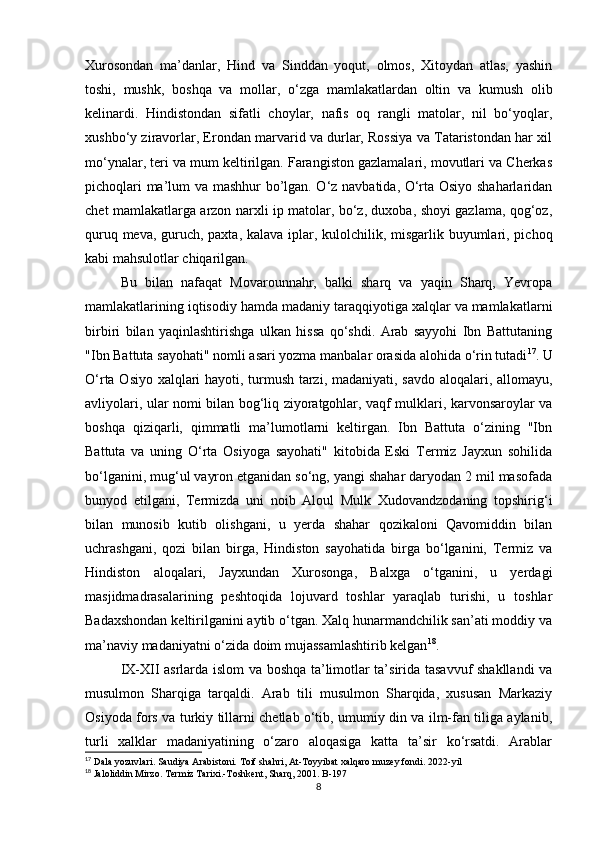 Xurosondan   ma’danlar,   Hind   va   Sinddan   yoqut,   olmos,   Xitoydan   atlas,   yashin
toshi,   mushk,   boshqa   va   mollar,   o‘zga   mamlakatlardan   oltin   va   kumush   olib
kelinardi.   Hindistondan   sifatli   choylar,   nafis   oq   rangli   matolar,   nil   bo‘yoqlar,
xushbo‘y ziravorlar, Erondan marvarid va durlar, Rossiya va Tataristondan har xil
mo‘ynalar, teri va mum keltirilgan. Farangiston gazlamalari, movutlari va Cherkas
pichoqlari ma’lum va mashhur bo’lgan. O‘z navbatida, O‘rta Osiyo shaharlaridan
chet mamlakatlarga arzon narxli ip matolar, bo‘z, duxoba, shoyi gazlama, qog‘oz,
quruq meva, guruch, paxta, kalava iplar, kulolchilik, misgarlik buyumlari, pichoq
kabi mahsulotlar chiqarilgan. 
Bu   bilan   nafaqat   Movarounnahr,   balki   sharq   va   yaqin   Sharq,   Yevropa
mamlakatlarining iqtisodiy hamda madaniy taraqqiyotiga xalqlar va mamlakatlarni
birbiri   bilan   yaqinlashtirishga   ulkan   hissa   qo‘shdi.   Arab   sayyohi   Ibn   Battutaning
"Ibn Battuta sayohati" nomli asari yozma manbalar orasida alohida o‘rin tutadi 17
. U
O‘rta Osiyo xalqlari hayoti, turmush tarzi, madaniyati, savdo aloqalari, allomayu,
avliyolari, ular nomi bilan bog‘liq ziyoratgohlar, vaqf mulklari, karvonsaroylar va
boshqa   qiziqarli,   qimmatli   ma’lumotlarni   keltirgan.   Ibn   Battuta   o‘zining   "Ibn
Battuta   va   uning   O‘rta   Osiyoga   sayohati"   kitobida   Eski   Termiz   Jayxun   sohilida
bo‘lganini, mug‘ul vayron etganidan so‘ng, yangi shahar daryodan 2 mil masofada
bunyod   etilgani,   Termizda   uni   noib   Aloul   Mulk   Xudovandzodaning   topshirig‘i
bilan   munosib   kutib   olishgani,   u   yerda   shahar   qozikaloni   Qavomiddin   bilan
uchrashgani,   qozi   bilan   birga,   Hindiston   sayohatida   birga   bo‘lganini,   Termiz   va
Hindiston   aloqalari,   Jayxundan   Xurosonga,   Balxga   o‘tganini,   u   yerdagi
masjidmadrasalarining   peshtoqida   lojuvard   toshlar   yaraqlab   turishi,   u   toshlar
Badaxshondan keltirilganini aytib o‘tgan. Xalq hunarmandchilik san’ati moddiy va
ma’naviy madaniyatni o‘zida doim mujassamlashtirib kelgan 18
. 
IX-XII asrlarda islom va boshqa ta’limotlar ta’sirida tasavvuf shakllandi va
musulmon   Sharqiga   tarqaldi.   Arab   tili   musulmon   Sharqida,   xususan   Markaziy
Osiyoda fors va turkiy tillarni chetlab o‘tib, umumiy din va ilm-fan tiliga aylanib,
turli   xalklar   madaniyatining   o‘zaro   aloqasiga   katta   ta’sir   ko‘rsatdi.   Arablar
17
 Dala yozuvlari. Saudiya Arabistoni. Toif shahri, At-Toyyibat xalqaro muzey fondi. 2022-yil
18
 Jaloliddin Mirzo. Termiz Tarixi.-Toshkent, Sharq, 2001. B-197
8 