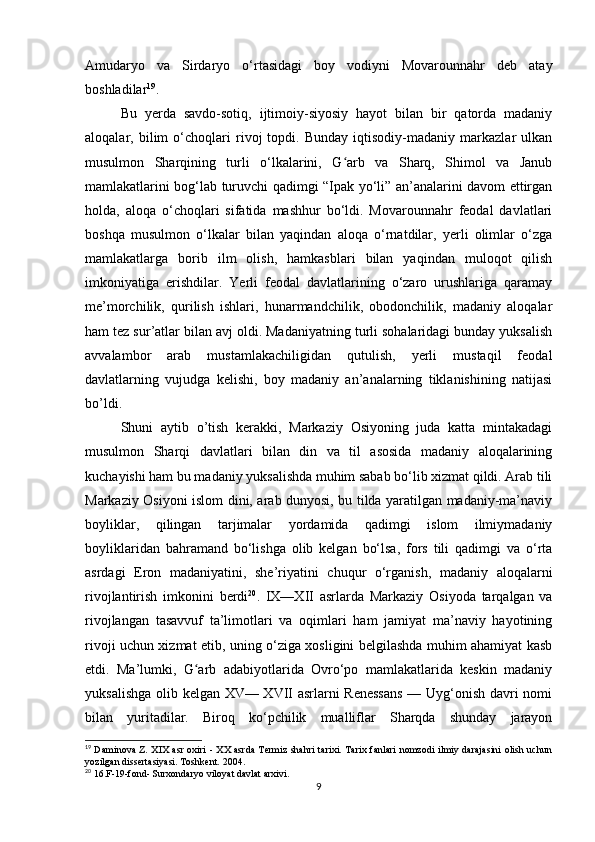 Amudaryo   va   Sirdaryo   o‘rtasidagi   boy   vodiyni   Movarounnahr   deb   atay
boshladilar 19
. 
Bu   yerda   savdo-sotiq,   ijtimoiy-siyosiy   hayot   bilan   bir   qatorda   madaniy
aloqalar,   bilim   o‘choqlari   rivoj   topdi.   Bunday   iqtisodiy-madaniy   markazlar   ulkan
musulmon   Sharqining   turli   o‘lkalarini,   G arb   va   Sharq,   Shimol   va   Janubʻ
mamlakatlarini bog‘lab turuvchi qadimgi “Ipak yo‘li” an’analarini davom ettirgan
holda,   aloqa   o‘choqlari   sifatida   mashhur   bo‘ldi.   Movarounnahr   feodal   davlatlari
boshqa   musulmon   o‘lkalar   bilan   yaqindan   aloqa   o‘rnatdilar,   yerli   olimlar   o‘zga
mamlakatlarga   borib   ilm   olish,   hamkasblari   bilan   yaqindan   muloqot   qilish
imkoniyatiga   erishdilar.   Yerli   feodal   davlatlarining   o‘zaro   urushlariga   qaramay
me’morchilik,   qurilish   ishlari,   hunarmandchilik,   obodonchilik,   madaniy   aloqalar
ham tez sur’atlar bilan avj oldi. Madaniyatning turli sohalaridagi bunday yuksalish
avvalambor   arab   mustamlakachiligidan   qutulish,   yerli   mustaqil   feodal
davlatlarning   vujudga   kelishi,   boy   madaniy   an’analarning   tiklanishining   natijasi
bo’ldi. 
Shuni   aytib   o’tish   kerakki,   Markaziy   Osiyoning   juda   katta   mintakadagi
musulmon   Sharqi   davlatlari   bilan   din   va   til   asosida   madaniy   aloqalarining
kuchayishi ham bu madaniy yuksalishda muhim sabab bo‘lib xizmat qildi. Arab tili
Markaziy Osiyoni islom dini, arab dunyosi, bu tilda yaratilgan madaniy-ma’naviy
boyliklar,   qilingan   tarjimalar   yordamida   qadimgi   islom   ilmiymadaniy
boyliklaridan   bahramand   bo‘lishga   olib   kelgan   bo‘lsa,   fors   tili   qadimgi   va   o‘rta
asrdagi   Eron   madaniyatini,   she’riyatini   chuqur   o‘rganish,   madaniy   aloqalarni
rivojlantirish   imkonini   berdi 20
.   IX—XII   asrlarda   Markaziy   Osiyoda   tarqalgan   va
rivojlangan   tasavvuf   ta’limotlari   va   oqimlari   ham   jamiyat   ma’naviy   hayotining
rivoji uchun xizmat etib, uning o‘ziga xosligini belgilashda muhim ahamiyat kasb
etdi.   Ma’lumki,   G arb   adabiyotlarida   Ovro‘po   mamlakatlarida   keskin   madaniy	
ʻ
yuksalishga olib kelgan XV— XVII asrlarni Renessans  — Uyg‘onish davri nomi
bilan   yuritadilar.   Biroq   ko‘pchilik   mualliflar   Sharqda   shunday   jarayon
19
  Daminova Z. XIX asr oxiri - XX asrda Termiz shahri  tarixi. Tarix fanlari  nomzodi ilmiy darajasini  olish uchun
yozilgan dissertasiyasi. Toshkent. 2004.
20
 16.F-19-fond- Surxondaryo viloyat davlat arxivi.
9 