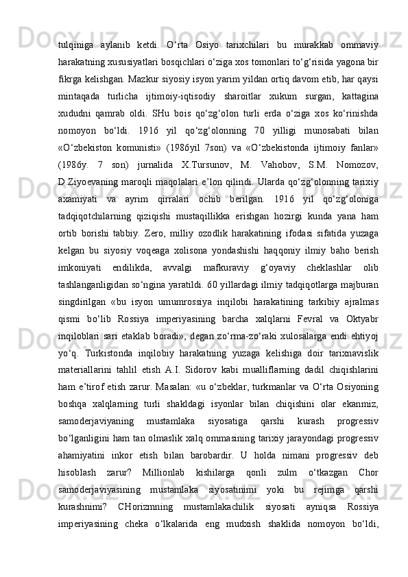 tulqiniga   aylanib   ketdi.   O‘rta   Osiyo   tarixchilari   bu   murakkab   ommaviy
harakatning xususiyatlari bosqichlari o‘ziga xos tomonlari to‘g‘risida yagona bir
fikrga kelishgan. Mazkur siyosiy isyon yarim yildan ortiq davom etib, har qaysi
mintaqada   turlicha   ijtimoiy-iqtisodiy   sharoitlar   xukum   surgan,   kattagina
xududni   qamrab   oldi.   SHu   bois   qo‘zg‘olon   turli   erda   o‘ziga   xos   ko‘rinishda
nomoyon   bo‘ldi.   1916   yil   qo‘zg‘olonning   70   yilligi   munosabati   bilan
«O‘zbekiston   komunisti»   (1986yil   7son)   va   «O‘zbekistonda   ijtimoiy   fanlar»
(1986y.   7   son)   jurnalida   X.Tursunov,   M.   Vahobov,   S.M.   Nomozov,
D.Ziyoevaning  maroqli  maqolalari  e’lon  qilindi.  Ularda  qo‘zg‘olonning   tarixiy
axamiyati   va   ayrim   qirralari   ochib   berilgan.   1916   yil   qo‘zg‘oloniga
tadqiqotchilarning   qiziqishi   mustaqillikka   erishgan   hozirgi   kunda   yana   ham
ortib   borishi   tabbiy.   Zero,   milliy   ozodlik   harakatining   ifodasi   sifatida   yuzaga
kelgan   bu   siyosiy   voqeaga   xolisona   yondashishi   haqqoniy   ilmiy   baho   berish
imkoniyati   endilikda,   avvalgi   mafkuraviy   g‘oyaviy   cheklashlar   olib
tashlanganligidan so‘ngina yaratildi. 60 yillardagi ilmiy tadqiqotlarga majburan
singdirilgan   «bu   isyon   umumrossiya   inqilobi   harakatining   tarkibiy   ajralmas
qismi   bo‘lib   Rossiya   imperiyasining   barcha   xalqlarni   Fevral   va   Oktyabr
inqiloblari   sari   etaklab   boradi»,   degan   zo‘rma-zo‘raki   xulosalarga   endi   ehtiyoj
yo‘q.   Turkistonda   inqilobiy   harakatning   yuzaga   kelishiga   doir   tarixnavislik
materiallarini   tahlil   etish   A.I.   Sidorov   kabi   mualliflarning   dadil   chiqishlarini
ham   e’tirof   etish   zarur.   Masalan:   «u   o‘zbeklar,   turkmanlar   va  O‘rta   Osiyoning
boshqa   xalqlarning   turli   shakldagi   isyonlar   bilan   chiqishini   olar   ekanmiz,
samoderjaviyaning   mustamlaka   siyosatiga   qarshi   kurash   progressiv
bo‘lganligini ham tan olmaslik xalq ommasining tarixiy jarayondagi progressiv
ahamiyatini   inkor   etish   bilan   barobardir.   U   holda   nimani   progressiv   deb
hisoblash   zarur?   Millionlab   kishilarga   qonli   zulm   o‘tkazgan   Chor
samoderjaviyasining   mustamlaka   siyosatinimi   yoki   bu   rejimga   qarshi
kurashnimi?   CHorizmning   mustamlakachilik   siyosati   ayniqsa   Rossiya
imperiyasining   cheka   o‘lkalarida   eng   mudxish   shaklida   nomoyon   bo‘ldi, 