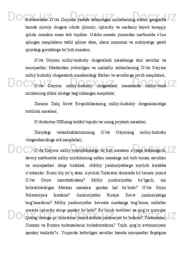 Bolsheviklar   O’rta   Osiyoda   yashab   kelayotgan   millatlarning   ushbu   geografik
hamda   siyosiy   chegara   ichida   ijtimoiy,   iqtisodiy   va   madaniy   hayoti   taraqqiy
qilishi   mumkin   emas   deb   topdilar.   Ushbu   masala   yuzasidan   matbuotda   e’lon
qilingan   maqolalarni   tahlil   qilinar   ekan,   ularni   mazmuni   va   mohiyatiga   qarab
quyidagi guruhlarga bo’lish mumkin: 
O’rta   Osiyoni   milliy-hududiy   chegaralash   masalasiga   doir   savollar   va
murojaatlar;   Markazdan   yuborilgan   va   mahalliy   rahbarlarning   O’rta   Osiyoni
milliy hududiy chegaralash masalasidagi fikrlari va savollarga javob maqolalari;
O’rta   Osiyoni   milliy-hududiy   chegaralash   masalasida   milliy-etnik
nizolarning oldini olishga bag’ishlangan maqolalar; 
Xorazm   Xalq   Sovet   Respublikasining   milliy-hududiy   chegaralanishga
tortilishi masalasi; 
O’zbekiston SSRning tashkil topishi va uning poytaxti masalasi; 
Xorijdagi   vatandoshlarimizning   O’rta   Osiyoning   milliy-hududiy
chegaralanishiga oid maqolalari; 
O’rta  Osiyoni  milliy  respublikalarga   bo’lish   masalasi   o’rtaga  tashlangach,
davriy matbuotda milliy ziyolilarning ushbu masalaga oid turli-tuman savollari
va   murojaatlari   chiqa   boshladi.   «Milliy   jumhuriyatlarga   ayrilish   kerakka
o’xshaydir. Busiz iloj yo’q ekan. Ayrilish Turkiston doirasida bo’lsunmi yoxud
O’rta   Osiyo   masshtabidami?   Milliy   jumhuriyatlar   bo’lgach,   uni
birlashtiradirgan   Markaz   masalasi   qanday   hal   bo’ladir?   O’rta   Osiyo
federatsiyasi   kerakmi?   Jumhuriyatlar   Rusiya   Sovet   jumhuriyatiga
bog’lanadirmi?   Milliy   jumhuriyatlar   bevosita   markazga   bog’lansa,   millatlar
orasida iqtisodiy aloqa qanday bo’ladir? Bo’linish tartiblari va qirg’iz qozoqlar
Qozog’istonga qo’shiladirmi yoxud alohida jumhuriyat bo’ladirmi? Turkmanlar,
Xorazm   va   Buxoro   turkmanlarini   birlashtiradirmi?   Tojik,   qirg’iz   avtonomiyasi
qanday   tuziladir?».   Yuqorida   keltirilgan   savollar   hamda   murojaatlar   faqatgina 