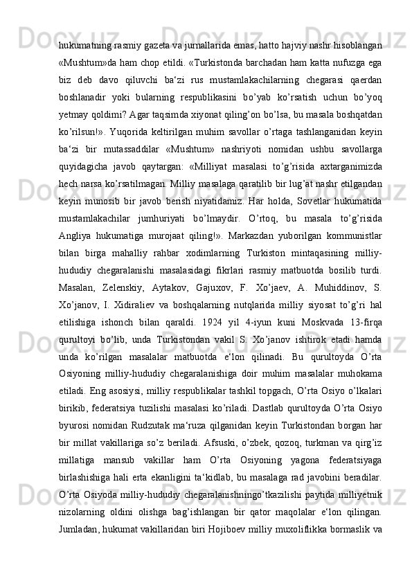 hukumatning rasmiy gazeta va jurnallarida emas, hatto hajviy nashr hisoblangan
«Mushtum»da ham chop etildi. «Turkistonda barchadan ham katta nufuzga ega
biz   deb   davo   qiluvchi   ba‘zi   rus   mustamlakachilarning   chegarasi   qaerdan
boshlanadir   yoki   bularning   respublikasini   bo’yab   ko’rsatish   uchun   bo’yoq
yetmay qoldimi? Agar taqsimda xiyonat qiling’on bo’lsa, bu masala boshqatdan
ko’rilsun!».   Yuqorida   keltirilgan   muhim   savollar   o’rtaga   tashlanganidan   keyin
ba‘zi   bir   mutassaddilar   «Mushtum»   nashriyoti   nomidan   ushbu   savollarga
quyidagicha   javob   qaytargan:   «Milliyat   masalasi   to’g’risida   axtarganimizda
hech narsa ko’rsatilmagan. Milliy masalaga qaratilib bir lug’at nashr etilgandan
keyin   munosib   bir   javob   berish   niyatidamiz.   Har   holda,   Sovetlar   hukumatida
mustamlakachilar   jumhuriyati   bo’lmaydir.   O’rtoq,   bu   masala   to’g’risida
Angliya   hukumatiga   murojaat   qiling!».   Markazdan   yuborilgan   kommunistlar
bilan   birga   mahalliy   rahbar   xodimlarning   Turkiston   mintaqasining   milliy-
hududiy   chegaralanishi   masalasidagi   fikrlari   rasmiy   matbuotda   bosilib   turdi.
Masalan,   Zelenskiy,   Aytakov,   Gajuxov,   F.   Xo’jaev,   A.   Muhiddinov,   S.
Xo’janov,   I.   Xidiraliev   va   boshqalarning   nutqlarida   milliy   siyosat   to’g’ri   hal
etilishiga   ishonch   bilan   qaraldi.   1924   yil   4-iyun   kuni   Moskvada   13-firqa
qurultoyi   bo’lib,   unda   Turkistondan   vakil   S.   Xo’janov   ishtirok   etadi   hamda
unda   ko’rilgan   masalalar   matbuotda   e‘lon   qilinadi.   Bu   qurultoyda   O’rta
Osiyoning   milliy-hududiy   chegaralanishiga   doir   muhim   masalalar   muhokama
etiladi. Eng asosiysi, milliy respublikalar tashkil topgach, O’rta Osiyo o’lkalari
birikib, federatsiya  tuzilishi masalasi  ko’riladi. Dastlab  qurultoyda O’rta  Osiyo
byurosi   nomidan   Rudzutak  ma‘ruza  qilganidan   keyin   Turkistondan  borgan   har
bir   millat   vakillariga   so’z   beriladi.   Afsuski,   o’zbek,   qozoq,   turkman   va   qirg’iz
millatiga   mansub   vakillar   ham   O’rta   Osiyoning   yagona   federatsiyaga
birlashishiga   hali   erta   ekanligini   ta‘kidlab,   bu   masalaga   rad   javobini   beradilar.
O’rta Osiyoda milliy-hududiy  chegaralanishningo’tkazilishi  paytida  milliyetnik
nizolarning   oldini   olishga   bag’ishlangan   bir   qator   maqolalar   e‘lon   qilingan.
Jumladan, hukumat vakillaridan biri Hojiboev milliy muxoliflikka bormaslik va