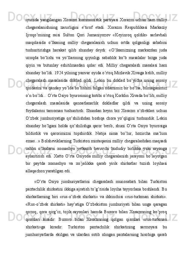 iyunida yangilangan Xorazm kommunistik  partiyasi Xorazm uchun ham milliy
chegaralanishning   zarurligini   e‘tirof   etadi.   Xorazm   Respublikasi   Markaziy
Ijroqo’mining   raisi   Sulton   Qori   Jumaniyozov   «Keyinroq   qoldik»   sarlavhali
maqolasida   o’lkaning   milliy   chegaralanish   uchun   ortda   qolganligi   sababini
tushuntirishga   harakat   qilib   shunday   deydi:   «O’lkamizning   markazdan   juda
uzoqda   bo’lishi   va   yo’llarining   qiyinligi   sabablik   ko’b   masalalar   bizga   juda
qiyin   va   butunlay   eshitilmasdan   qolar   edi.   Milliy   chegaralash   masalasi   ham
shunday bo’ldi. 1924 yilning yanvar oyida o’rtoq Mizlavik Xivaga kelib, milliy
chegaralash   masalasida   doklad   qildi.   Lekin   bu   doklad   bo’yicha   uning   asosiy
qoidasini va qanday yo’lda bo’lishini bilgan odamimiz bir bo’lsa, bilmaganimiz
o’n bo’ldi... O’rta Osiyo byurosining kotibi o’rtoq Korklin Xivada bo’lib, milliy
chegaralash   masalasida   qanoatlanarlik   dokladlar   qildi   va   uning   asosiy
foydalarini   tamoman   tushuntirdi.   Shundan   keyin   biz   Xorazm   o’zbeklari   uchun
O’zbek   jumhuriyatiga   qo’shilishdan   boshqa   chora   yo’qligini   tushundik.   Lekin
shunday   bo’lgani   holda   qo’shilishga   qaror   berib,   shuni   O’rta   Osiyo   byurosiga
bildirdik   va   qarorimizni   topshirdik.   Natija   nima   bo’lur,   hozircha   ma‘lum
emas...» Bolsheviklarning Turkiston mintaqasini milliy chegaralashdan maqsadi
ushbu   o’lkalarni   xomashyo   yetkazib   beruvchi   hududiy   birlikka   yoki   rayonga
aylantirish   edi.   Xatto   O’rta   Osiyoda   milliy   chegaralanish   jarayoni   bo’layotgan
bir   paytda   xomashyo   va   xo’jalikka   qarab   yirik   shirkatlar   tuzish   loyihasi
allaqachon yaratilgan edi. 
«O’rta   Osiyo   jumhuriyatlarini   chegaralash   munosabati   bilan   Turkiston
paxtachilik shirkatini ikkiga ajratish to’g’risida loyiha tayyorlana boshlandi. Bu
shirkatlarning   biri   «rus-o’zbek   shirkati»   va   ikkinchisi   «rus-turkman   shirkati».
«Rus-o’zbek   shirkati»   hay‘atiga   O’zbekiston   jumhuriyati   bilan   unga   qaragan
qozoq,   qora   qirg’iz,   tojik   rayonlari   hamda   Buxoro   bilan   Xorazmning   ko’proq
qismlari   kiradir.   Buxoro   bilan   Xorazmning   qolgan   qismlari   «rus-turkman
shirkati»ga   kiradir.   Turkiston   paxtachilik   shirkatining   sarmoyasi   bu
jumhuriyatlarda   ekilgan   va   ulardan   sotib   olingan   paxtalarning   hisobiga   qarab 