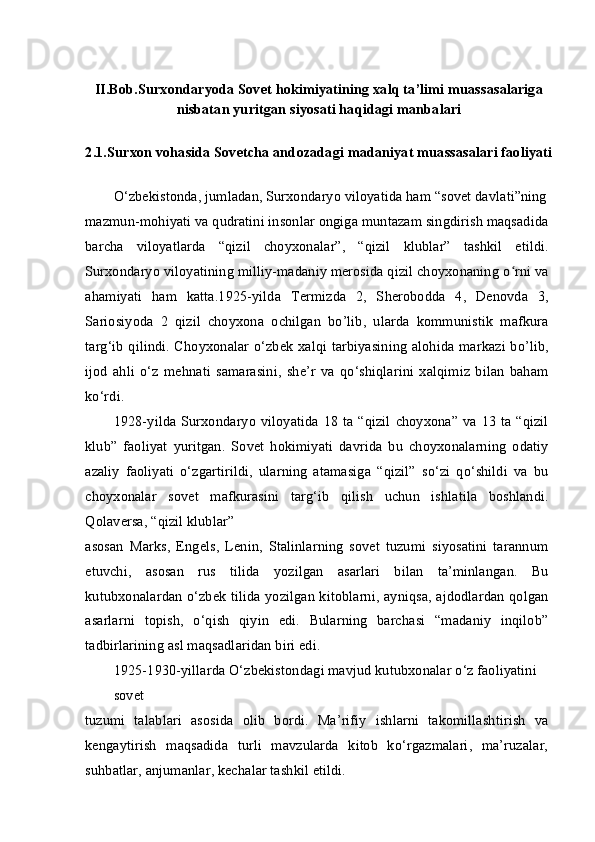 II.Bob.Surxondaryoda Sovet hokimiyatining xalq ta’limi muassasalariga
nisbatan yuritgan siyosati haqidagi manbalari
2.1.Surxon vohasida Sovetcha andozadagi madaniyat muassasalari faoliyati
O‘zbekistonda, jumladan, Surxondaryo viloyatida ham “sovet davlati”ning
mazmun-mohiyati va qudratini insonlar ongiga muntazam singdirish maqsadida
barcha   viloyatlarda   “qizil   choyxonalar”,   “qizil   klublar”   tashkil   etildi.
Surxondaryo viloyatining milliy-madaniy merosida qizil choyxonaning o rni vaʻ
ahamiyati   ham   katta.1925-yilda   Termizda   2,   Sherobodda   4,   Denovda   3,
Sariosiyoda   2   qizil   choyxona   ochilgan   bo’lib,   ularda   kommunistik   mafkura
targ‘ib qilindi. Choyxonalar o‘zbek xalqi tarbiyasining alohida markazi bo’lib,
ijod   ahli   o‘z   mehnati   samarasini,   she’r   va   qo‘shiqlarini   xalqimiz   bilan   baham
ko‘rdi.
1928-yilda Surxondaryo  viloyatida  18 ta “qizil  choyxona” va 13 ta “qizil
klub”   faoliyat   yuritgan.   Sovet   hokimiyati   davrida   bu   choyxonalarning   odatiy
azaliy   faoliyati   o‘zgartirildi,   ularning   atamasiga   “qizil”   so‘zi   qo‘shildi   va   bu
choyxonalar   sovet   mafkurasini   targ‘ib   qilish   uchun   ishlatila   boshlandi.
Qolaversa, “qizil klublar”
asosan   Marks,   Engels,   Lenin,   Stalinlarning   sovet   tuzumi   siyosatini   tarannum
etuvchi,   asosan   rus   tilida   yozilgan   asarlari   bilan   ta’minlangan.   Bu
kutubxonalardan o‘zbek tilida yozilgan kitoblarni, ayniqsa, ajdodlardan qolgan
asarlarni   topish,   o‘qish   qiyin   edi.   Bularning   barchasi   “madaniy   inqilob”
tadbirlarining asl maqsadlaridan biri edi.
1925-1930-yillarda O‘zbekistondagi mavjud kutubxonalar o‘z faoliyatini 
sovet
tuzumi   talablari   asosida   olib   bordi.   Ma’rifiy   ishlarni   takomillashtirish   va
kengaytirish   maqsadida   turli   mavzularda   kitob   ko‘rgazmalari,   ma’ruzalar,
suhbatlar, anjumanlar, kechalar tashkil etildi. 