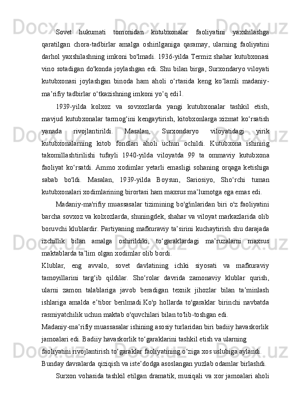 Sovet   hukumati   tomonidan   kutubxonalar   faoliyatini   yaxshilashga
qaratilgan   chora-tadbirlar   amalga   oshirilganiga   qaramay,   ularning   faoliyatini
darhol yaxshilashning imkoni bo'lmadi. 1936-yilda Termiz shahar kutubxonasi
vino sotadigan do'konda joylashgan edi. Shu bilan birga, Surxondaryo viloyati
kutubxonasi   joylashgan   binoda   ham   aholi   o‘rtasida   keng   ko‘lamli   madaniy-
ma’rifiy tadbirlar o‘tkazishning imkoni yo’q edi 1
.
1939-yilda   kolxoz   va   sovxozlarda   yangi   kutubxonalar   tashkil   etish,
mavjud   kutubxonalar   tarmog‘ini  kengaytirish,   kitobxonlarga   xizmat  ko‘rsatish
yanada   rivojlantirildi.   Masalan,   Surxondaryo   viloyatidagi   yirik
kutubxonalarning   kitob   fondlari   aholi   uchun   ochildi.   Kutubxona   ishining
takomillashtirilishi   tufayli   1940-yilda   viloyatda   99   ta   ommaviy   kutubxona
faoliyat   ko‘rsatdi.   Ammo   xodimlar   yetarli   emasligi   sohaning   orqaga   ketishiga
sabab   bo'ldi.   Masalan,   1939-yilda   Boysun,   Sariosiyo,   Sho‘rchi   tuman
kutubxonalari xodimlarining birortasi ham maxsus ma’lumotga ega emas edi.
Madaniy-ma'rifiy  muassasalar  tizimining  bo'g'inlaridan  biri  o'z  faoliyatini
barcha sovxoz va kolxozlarda, shuningdek, shahar va viloyat markazlarida olib
boruvchi klublardir. Partiyaning mafkuraviy ta’sirini kuchaytirish shu darajada
izchillik   bilan   amalga   oshirildiki,   to‘garaklardagi   ma’ruzalarni   maxsus
maktablarda ta’lim olgan xodimlar olib bordi.
Klublar,   eng   avvalo,   sovet   davlatining   ichki   siyosati   va   mafkuraviy
tamoyillarini   targ‘ib   qildilar.   Sho‘rolar   davrida   zamonaviy   klublar   qurish,
ularni   zamon   talablariga   javob   beradigan   texnik   jihozlar   bilan   ta’minlash
ishlariga   amalda   e’tibor   berilmadi.Ko'p   hollarda   to'garaklar   birinchi   navbatda
rasmiyatchilik uchun maktab o'quvchilari bilan to'lib-toshgan edi.
Madaniy-ma’rifiy muassasalar ishining asosiy turlaridan biri badiiy havaskorlik
jamoalari edi. Badiiy havaskorlik to‘garaklarini tashkil etish va ularning 
faoliyatini rivojlantirish to‘garaklar faoliyatining o‘ziga xos uslubiga aylandi. 
Bunday davralarda qiziqish va iste’dodga asoslangan yuzlab odamlar birlashdi.
Surxon vohasida tashkil etilgan dramatik, musiqali va xor jamoalari aholi 