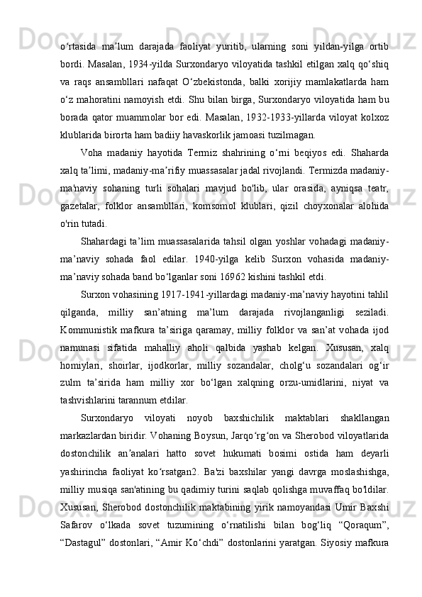 o rtasida   ma lum   darajada   faoliyat   yuritib,   ularning   soni   yildan-yilga   ortibʻ ʼ
bordi. Masalan, 1934-yilda Surxondaryo viloyatida tashkil etilgan xalq qo‘shiq
va   raqs   ansambllari   nafaqat   O‘zbekistonda,   balki   xorijiy   mamlakatlarda   ham
o‘z mahoratini namoyish etdi.   Shu bilan birga, Surxondaryo viloyatida ham bu
borada qator  muammolar  bor  edi. Masalan,  1932-1933-yillarda  viloyat kolxoz
klublarida birorta ham badiiy havaskorlik jamoasi tuzilmagan.
Voha   madaniy   hayotida   Termiz   shahrining   o‘rni   beqiyos   edi.   Shaharda
xalq ta limi, madaniy-ma rifiy muassasalar jadal rivojlandi. Termizda madaniy-	
ʼ ʼ
ma'naviy   sohaning   turli   sohalari   mavjud   bo'lib,   ular   orasida,   ayniqsa   teatr,
gazetalar,   folklor   ansambllari,   komsomol   klublari,   qizil   choyxonalar   alohida
o'rin tutadi.
Shahardagi ta’lim muassasalarida tahsil olgan yoshlar vohadagi madaniy-
ma’naviy   sohada   faol   edilar.   1940-yilga   kelib   Surxon   vohasida   madaniy-
ma’naviy sohada band bo‘lganlar soni 16962 kishini tashkil etdi.
Surxon vohasining 1917-1941-yillardagi madaniy-ma’naviy hayotini tahlil
qilganda,   milliy   san’atning   ma’lum   darajada   rivojlanganligi   seziladi.
Kommunistik   mafkura   ta’siriga   qaramay,   milliy   folklor   va   san’at   vohada   ijod
namunasi   sifatida   mahalliy   aholi   qalbida   yashab   kelgan.   Xususan,   xalq
homiylari,   shoirlar,   ijodkorlar,   milliy   sozandalar,   cholg‘u   sozandalari   og‘ir
zulm   ta’sirida   ham   milliy   xor   bo‘lgan   xalqning   orzu-umidlarini,   niyat   va
tashvishlarini tarannum etdilar.
Surxondaryo   viloyati   noyob   baxshichilik   maktablari   shakllangan
markazlardan biridir. Vohaning Boysun, Jarqo rg on va Sherobod viloyatlarida	
ʻ ʻ
dostonchilik   an analari   hatto   sovet   hukumati   bosimi   ostida   ham   deyarli	
ʼ
yashirincha   faoliyat   ko rsatgan	
ʻ 2
.   Ba'zi   baxshilar   yangi   davrga   moslashishga,
milliy musiqa san'atining bu qadimiy turini saqlab qolishga muvaffaq bo'ldilar.
Xususan,   Sherobod   dostonchilik   maktabining   yirik   namoyandasi   Umir   Baxshi
Safarov   o‘lkada   sovet   tuzumining   o‘rnatilishi   bilan   bog‘liq   “Qoraqum”,
“Dastagul” dostonlari, “Amir Ko‘chdi” dostonlarini yaratgan. Siyosiy mafkura 