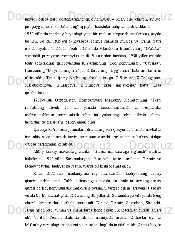 tazyiqi   ostida   xalq   dostonlarining   epik   homiylari   –   Xizr,   qirq   chilton,   avliyo,
pir, payg‘ambar, xor bilan bog‘liq joylar baxshilar nutqidan olib tashlandi.
1930-yillarda madaniy hayotdagi yana bir muhim o zgarish teatrlarning paydoʻ
bo lishi   bo ldi.   1935-yil   5-noyabrda   Termiz   shahrida   musiqa   va   drama   teatri	
ʻ ʻ
o z   faoliyatini   boshladi.   Teatr   ochilishida   Afandixon   Ismoilovning   “G‘alaba”
ʻ
spektakli   premyerasi   namoyish   etildi.   Bu   asardan   boshlab,   1930-yillar   oxirida
teatr   spektakllari   galereyasidan   K.Yashinning   “Ikki   kommunist”,   “Gulsara”,
Hamzaning   “Maysaraning   ishi”,   N.Safarovning   “Uyg‘onish”   kabi  asarlar   ham
o’rin   oldi.   Teatr   ijodiy   yo lining   shakllanishiga   O.Rixsiev,   X.To laganov,	
ʻ ʻ
X.Boboxonova,   G.Latipova,   Z.Olimova   kabi   san atkorlar   katta   hissa	
ʼ
qo shdilar	
ʻ 3
.
1938-yilda   O‘zbekiston   Kompartiyasi   Markaziy   Komitetining   “Teatr
san’atining   ahvoli   va   uni   yanada   takomillashtirish   va   respublika
mehnatkashlarini   kommunistik   ruhda   tarbiyalashdagi   rolini   oshirish   chora-
tadbirlari to‘g‘risida”gi qarori qabul qildi.
Qarorga ko‘ra, teatr jamoalari, dramaturg va rejissyorlar birinchi navbatda
inqilobiy   sovet   turmush   tarzini   tarannum  etuvchi  asarlar   sonini  ko‘paytirishga
e’tibor qaratishlari kerak edi.
Milliy   tarixiy   mavzudagi   asarlar   “Burjua   mafkurasiga   sig'inish”   sifatida
baholandi.   1940-yilda   Surxondaryoda   2   ta   xalq   teatri,   jumladan   Termiz   va
Denov teatrlari faoliyat ko rsatib, ularda 63 kishi xizmat qildi.	
ʻ
Kino,   shubhasiz,   madaniy-ma’rifiy   muassasalar   faoliyatining   asosiy
qismini   tashkil   etadi.   Tahlil   qilinayotgan   davrda   kino   xalq   ta’limining   asosiy
quroli bo‘lib, kommunistik mafkura g‘oyalarini targ‘ib qilish jarayonida asosiy
vosita bo‘lib xizmat qildi. XX asrning 30-yillarida Surxondaryo viloyatida keng
ekranli   kinoteatrlar   qurilishi   boshlandi.   Denov,   Termiz,   Sherobod,   Sho‘rchi,
Jarqo‘rg‘on   kabi   tuman   va   shaharlarda   keng   ekranli   kinoteatrlar   qurish   ishlari
olib   borildi.   Termiz   shahrida   filmlar   namoyishi   asosan   Ofitserlar   uyi   va
M.Gorkiy nomidagi madaniyat va istirohat bog‘ida tashkil etildi. Ushbu bog'da 