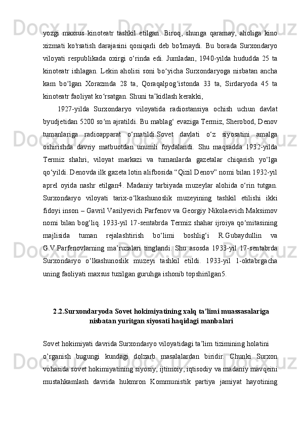 yozgi   maxsus   kinoteatr   tashkil   etilgan.   Biroq,   shunga   qaramay,   aholiga   kino
xizmati   ko'rsatish   darajasini   qoniqarli   deb   bo'lmaydi.   Bu   borada   Surxondaryo
viloyati   respublikada   oxirgi   o‘rinda   edi.   Jumladan,   1940-yilda   hududda   25   ta
kinoteatr   ishlagan.   Lekin   aholisi   soni   bo yicha   Surxondaryoga   nisbatan   anchaʻ
kam   bo lgan   Xorazmda   28   ta,   Qoraqalpog istonda   33   ta,   Sirdaryoda   45   ta	
ʻ ʻ
kinoteatr faoliyat ko rsatgan. Shuni ta kidlash kerakki,	
ʻ ʼ
1927-yilda   Surxondaryo   viloyatida   radiostansiya   ochish   uchun   davlat
byudjetidan 5200 so m ajratildi. Bu mablag‘ evaziga Termiz, Sherobod, Denov
ʻ
tumanlariga   radioapparat   o‘rnatildi.Sovet   davlati   o‘z   siyosatini   amalga
oshirishda   davriy   matbuotdan   unumli   foydalandi.   Shu   maqsadda   1932-yilda
Termiz   shahri,   viloyat   markazi   va   tumanlarda   gazetalar   chiqarish   yo‘lga
qo‘yildi. Denovda ilk gazeta lotin alifbosida “Qizil Denov” nomi bilan 1932-yil
aprel   oyida   nashr   etilgan 4
.   Madaniy   tarbiyada   muzeylar   alohida   o‘rin   tutgan.
Surxondaryo   viloyati   tarix-o‘lkashunoslik   muzeyining   tashkil   etilishi   ikki
fidoyi inson – Gavril Vasilyevich Parfenov va Georgiy Nikolaevich Maksimov
nomi bilan bog‘liq. 1933-yil 17-sentabrda Termiz shahar ijroiya qo‘mitasining
majlisida   tuman   rejalashtirish   bo‘limi   boshlig‘i   R.Gubaydullin   va
G.V.Parfenovlarning   ma’ruzalari   tinglandi.   Shu   asosda   1933-yil   17-sentabrda
Surxondaryo   o‘lkashunoslik   muzeyi   tashkil   etildi.   1933-yil   1-oktabrgacha
uning faoliyati maxsus tuzilgan guruhga ishonib topshirilgan 5
.
2.2.Surxondaryoda Sovet hokimiyatining xalq ta’limi muassasalariga
nisbatan yuritgan siyosati haqidagi manbalari
Sovet hokimiyati davrida Surxondaryo viloyatidagi ta’lim tizimining holatini
o’rganish   bugungi   kundagi   dolzarb   masalalardan   biridir.   Chunki   Surxon
vohasida sovet hokimiyatining siyosiy, ijtimoiy, iqtisodiy va madaniy mavqeini
mustahkamlash   davrida   hukmron   Kommunistik   partiya   jamiyat   hayotining 