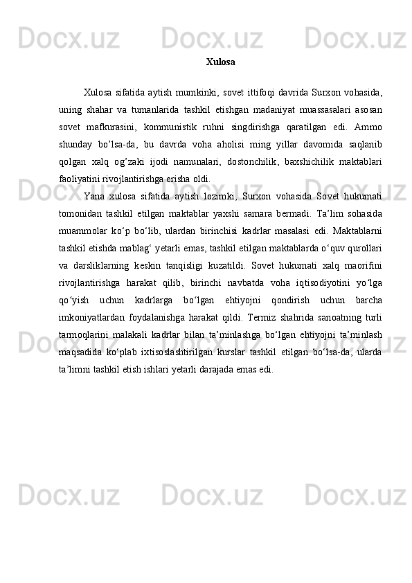 Xulosa
Xulosa  sifatida   aytish  mumkinki,  sovet  ittifoqi  davrida  Surxon   vohasida,
uning   shahar   va   tumanlarida   tashkil   etishgan   madaniyat   muassasalari   asosan
sovet   mafkurasini,   kommunistik   ruhni   singdirishga   qaratilgan   edi.   Ammo
shunday   bo’lsa-da,   bu   davrda   voha   aholisi   ming   yillar   davomida   saqlanib
qolgan   xalq   og’zaki   ijodi   namunalari,   dostonchilik,   baxshichilik   maktablari
faoliyatini rivojlantirishga erisha oldi.
Yana   xulosa   sifatida   aytish   lozimki,   Surxon   vohasida   Sovet   hukumati
tomonidan   tashkil   etilgan   maktablar   yaxshi   samara   bermadi.   Ta’lim   sohasida
muammolar   ko‘p   bo‘lib,   ulardan   birinchisi   kadrlar   masalasi   edi.   Maktablarni
tashkil etishda mablag‘ yetarli emas, tashkil etilgan maktablarda o‘quv qurollari
va   darsliklarning   keskin   tanqisligi   kuzatildi.   Sovet   hukumati   xalq   maorifini
rivojlantirishga   harakat   qilib,   birinchi   navbatda   voha   iqtisodiyotini   yo lgaʻ
qo yish   uchun   kadrlarga   bo lgan   ehtiyojni   qondirish   uchun   barcha	
ʻ ʻ
imkoniyatlardan   foydalanishga   harakat   qildi.   Termiz   shahrida   sanoatning   turli
tarmoqlarini   malakali   kadrlar   bilan   ta’minlashga   bo‘lgan   ehtiyojni   ta’minlash
maqsadida   ko‘plab   ixtisoslashtirilgan   kurslar   tashkil   etilgan   bo‘lsa-da,   ularda
ta’limni tashkil etish ishlari yetarli darajada emas edi. 