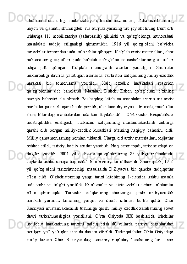 aholisini   front   ortiga   mobilizatsiya   qilinishi   muammosi,   o‘sha   ishchilarning
hayoti va qismati, shuningdek, rus burjuaziyasining tub joy aholining front orti
ishlariga   111   mobilizatsiya   (safarbarlik)   qilinishi   va   qo‘zg‘olonga   munosabati
masalalari   tadqiq   etilganligi   qimmatlidir.   1916   yil   qo‘zg‘oloni   bo‘yicha
tarixchilar tomonidan juda ko‘p ishlar qilingan. Ko‘plab arxiv materiallari, chor
hukumatining   xujjatlari,   juda   ko‘plab   qo‘zg‘olon   qatnashchilarining   xotiralari
ishga   jalb   qilingan.   Ko‘plab   monografik   asarlar   yaratilgan.   Sho‘rolar
hukmronligi   davrida   yaratilgan   asarlarda   Turkiston   xalqlarining   milliy-ozodlik
harakati   bir   tomonlama   yoritildi.   Xalq   ozodlik   harakatlari   reaksion
qo‘zg‘olonlar   deb   baholandi.   Masalan,   Dukchi   Eshon   qo‘zg‘oloni   o‘zining
haqiqiy   bahosini   ola   olmadi.   Bu   haqdagi   kitob   va   maqolalar   asosan   rus   arxiv
manbalariga asoslangan holda yozildi, ular tanqidiy qiyos qilinmadi, mualliflar
sharq tillaridagi manbalardan juda kam foydalandilar. O‘zbekiston Respublikasi
mustaqillikka   erishgach,   Turkiston   xalqlarining   mustamlakachilik   zulmiga
qarshi   olib   borgan   milliy-ozodlik   kurashlari   o‘zining   haqiqiy   bahosini   oldi.
Milliy qahramonlarning nomlari tiklandi. Ularga oid arxiv materiallari, xujjatlar
oshkor etildi, tarixiy, badiiy asarlar yaratildi. Haq qaror topdi, tariximizdagi oq
dog‘lar   yuvildi.   2001   yilda   Jizzax   qo‘zg‘olonining   85   yilligi   nishonlandi.
Joylarda ushbu sanaga bag‘ishlab konferensiyalar o‘tkazildi. Shuningdek, 1916
yil   qo‘zg‘oloni   tarixshunosligi   masalasida   D.Ziyaeva   bir   qancha   tadqiqotlar
e’lon   qildi.   O‘zbekistonning   yangi   tarixi   kitobining   1-qismida   ushbu   masala
juda   xolis   va   to‘g‘ri   yoritildi.   Kitobxonlar   va   qiziquvchilar   uchun   to‘plamlar
e’lon   qilinmoqda.   Turkiston   xalqlarining   chorizmga   qarshi   milliyozodlik
harakati   yurtimiz   tarixining   yorqin   va   shonli   sahifasi   bo‘lib   qoldi.   Chor
Rossiyasi   mustamlakachilik   tuzumiga   qarshi   milliy   ozodlik   xarakatining   sovet
davri   tarixshunosligida   yoritilishi.   O‘rta   Osiyoda   XX   boshlarida   ishchilar
inqilobiy   harakatining   tarixini   tadqiq   etish   60   yillarda   partiya   organlaridan
berilgan   yo‘l-yo‘riqlar   asosida   davom   ettirildi.   Tadqiqotchilar   O‘rta   Osiyodagi
sinfiy   kurash   Chor   Rossiyasidagi   umumiy   inqilobiy   harakatning   bir   qismi 