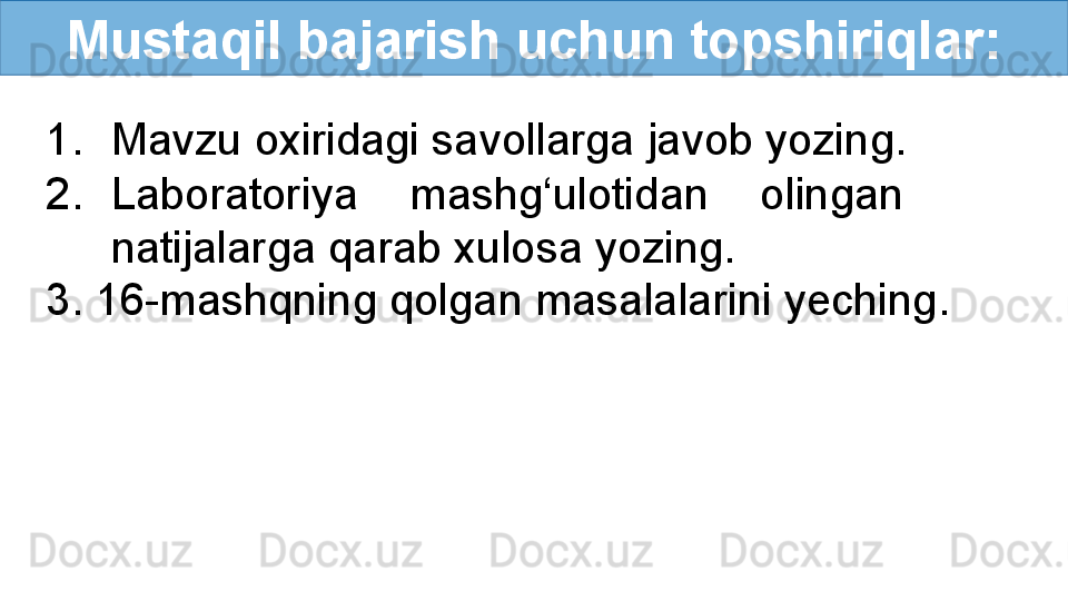 Mustaqil bajarish uchun topshiriqlar:
1. Mavzu oxiridagi savollarga javob yozing.
2. Laboratoriya  mashg‘ulotidan  olingan   
natijalarga qarab xulosa yozing.
3. 16-mashqning qolgan masalalarini yeching. 