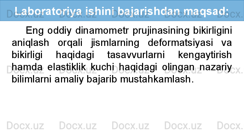 Laboratoriya ishini bajarishdan maqsad:
Eng  oddiy  dinamometr  prujinasining  bikirligini 
aniqlash  orqali  jismlarning  deformatsiyasi  va 
bikirligi  haqidagi  tasavvurlarni  kengaytirish 
hamda  elastiklik  kuchi  haqidagi  olingan  nazariy 
bilimlarni amaliy bajarib mustahkamlash.