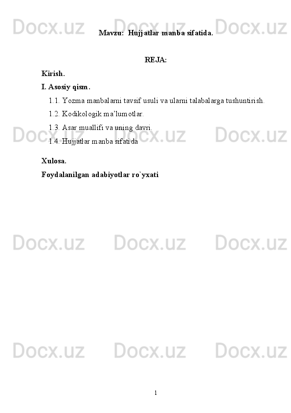 Mavzu:  Hujjatlar manba sifatida.
REJA:
Kirish.
I. Asosiy qism.
1.1. Yozma manbalarni tavsif usuli va ularni talabalarga tushuntirish. 
1.2. Kodikologik ma’lumotlar. 
1.3. Asar muallifi va uning davri. 
1.4. Hujjatlar manba sifatida
Xulosa.
Foydalanilgan adabiyotlar ro`yxati
1 