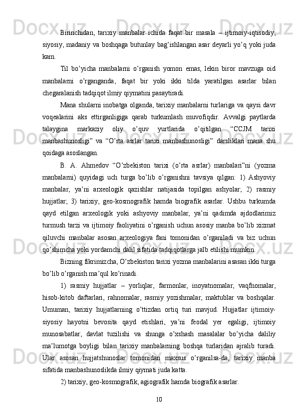 Birinchidan,   tarixiy   manbalar   ichida   faqat   bir   masala   –   ijtimoiy-iqtisodiy,
siyosiy, madaniy va boshqaga butunlay bag’ishlangan asar deyarli yo’q yoki juda
kam. 
Til   bo’yicha   manbalarni   o’rganish   yomon   emas,   lekin   biror   mavzuga   oid
manbalarni   o’rganganda,   faqat   bir   yoki   ikki   tilda   yaratilgan   asarlar   bilan
chegaralanish tadqiqot ilmiy qiymatini pasaytiradi.
Mana  shularni   inobatga olganda,  tarixiy manbalarni  turlariga va  qaysi   davr
voqealarini   aks   ettirganligiga   qarab   turkumlash   muvofiqdir.   Avvalgi   paytlarda
talaygina   markaziy   oliy   o’quv   yurtlarida   o’qitilgan   “CCJM   tarixi
manbashunosligi”   va   “O’rta   asrlar   tarixi   manbashunosligi”   darsliklari   mana   shu
qoidaga asoslangan. 
B.   A.   Ahmedov   “O’zbekiston   tarixi   (o’rta   asrlar)   manbalari”ni   (yozma
manbalarni)   quyidagi   uch   turga   bo’lib   o’rganishni   tavsiya   qilgan:   1)   Ashyoviy
manbalar,   ya’ni   arxeologik   qazishlar   natijasida   topilgan   ashyolar;   2)   rasmiy
hujjatlar;   3)   tarixiy,   geo-kosmografik   hamda   biografik   asarlar.   Ushbu   turkumda
qayd   etilgan   arxeologik   yoki   ashyoviy   manbalar,   ya’ni   qadimda   ajdodlarimiz
turmush   tarzi   va   ijtimoiy  faoliyatini   o’rganish   uchun   asosiy   manba  bo’lib  xizmat
qiluvchi   manbalar   asosan   arxeologiya   fani   tomonidan   o’rganiladi   va   biz   uchun
qo’shimcha yoki yordamchi dalil sifatida tadqiqotlarga jalb etilishi mumkin.
Bizning fikrimizcha, O’zbekiston tarixi yozma manbalarini asasan ikki turga
bo’lib o’rganish ma’qul ko’rinadi. 
1)   rasmiy   hujjatlar   –   yorliqlar,   farmonlar,   inoyatnomalar,   vaqfnomalar,
hisob-kitob   daftarlari,   rahnomalar,   rasmiy   yozishmalar,   maktublar   va   boshqalar.
Umuman,   tarixiy   hujjatlarning   o’ttizdan   ortiq   turi   mavjud.   Hujjatlar   ijtimoiy-
siyosiy   hayotni   bevosita   qayd   etishlari,   ya’ni   feodal   yer   egaligi,   ijtimoiy
munosabatlar,   davlat   tuzilishi   va   shunga   o’xshash   masalalar   bo’yicha   daliliy
ma’lumotga   boyligi   bilan   tarixiy   manbalarning   boshqa   turlaridan   ajralib   turadi.
Ular   asosan   hujjatshunoslar   tomonidan   maxsus   o’rganilsa-da,   tarixiy   manba
sifatida manbashunoslikda ilmiy qiymati juda katta. 
2) tarixiy, geo-kosmografik, agiografik hamda biografik asarlar. 
10 