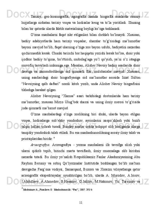 Tarixiy,   geo-kosmografik,   agiografik   hamda   biografik   asarlarda   rasmiy
hujjatlarga   nisbatan   tarixiy   voqea   va   hodisalar   keng   va   to’la   yoritiladi.   Shuning
bilan bir qatorda ularda faktik materialning boyligi ko’zga tashlanadi.
O’zma   manbalarni   faqat   zikr   etilganlari   bilan   cheklab   bo’lmaydi.   Xususan,
badiiy   adabiyotlarda   ham   tarixiy   voqealar,   shaxslar   to’g’risidagi   ma’lumotlar
bayoni mavjud bo’lib, faqat ularning o’ziga xos bayon uslubi, badiyatini nazardan
qochirmasdik kerak. Chunki tarixchi bor haqiqatni yozishi kerak bo’lsa, shoir yoki
ijodkor   badiiy   to’qima,   bo’rttirish,   mubolag’aga   yo’l   qo’yish,   ya’ni   o’z   istagiga
muvofiq tasvirlash imkoniga ega. Masalan, Alisher Navoiy badiiy asarlarida shoir
davriga   va   zamondoshlariga   oid   qimmatli   fikr,   mulohazalar   mavjud.   Xususan,
uning   asarlaridagi   shoir   biografiyasiga   oid   ma’lumotlar   asosida   Izzat   Sulton
“Navoiyning   qalb   daftari”   nomli   kitob   yozib,   unda   Alisher   Navoiy   biografisini
tiklashga harakat qilgan. 
Alisher   Navoiyning   “Xamsa”   asari   tarkibidagi   dostonlarida   ham   tarixiy
ma’lumotlar,   xususan   Mirzo   Ulug’bek   shaxsi   va   uning   ilmiy   merosi   to’g’risida
juda qimmatli ma’lumot mavjud.
O’zma   manbalardagi   o’ziga   xoslikning   biri   shuki,   ularda   bayon   etilgan
voqea,   hodisalarga   sub’ektiv   yondoshuv,   ayrimlarini   xaspo’shlash   yoki   buzib
talqin hollari  uchrab turadi. Bunday asarlar  ustida tadqiqot olib borilganda ularga
tanqidiy yondoshish talab etiladi. Bu esa manbashunoslikning asosiy ilmiy talab va
printsiplaridan biridir.  4
Arxeografiya .   Arxeografiya   -   yozma   manbalarni   ilk   tavsifga   olish   yoki
ularni   qidirib   topib,   birinchi   marta   tavsiflash,   ilmiy   muomalaga   olib   kirishni
nazarda   tutadi.   Bu   ilmiy   yo’nalish   Respublikamiz   Fanlar   Akadnmiyasining   Abu
Rayhon   Beruniy   va   sobiq   Qo’lyozmalar   Institutida   boshlangan   bo’lib   ma’lum
davrgacha   Farg’ona   vodiysi,   Samarqand,   Buxoro   va   Xorazm   viloyatlariga   qator
arxeografik   ekspeditsiyalar   uyushtirilgan   bo’lib,   ularda   A.   Murodov,   A.Irisov,
I.Abdullaev,   A.Ahmedov,   B.Hasanov,   O.Jalilov,   M.Hakimov,   Yu.   Tursunov   va
4
  Madraimov A., Fuzailova G.  Manbashunoslik. “Fan”,  2007. 293-b 
11 