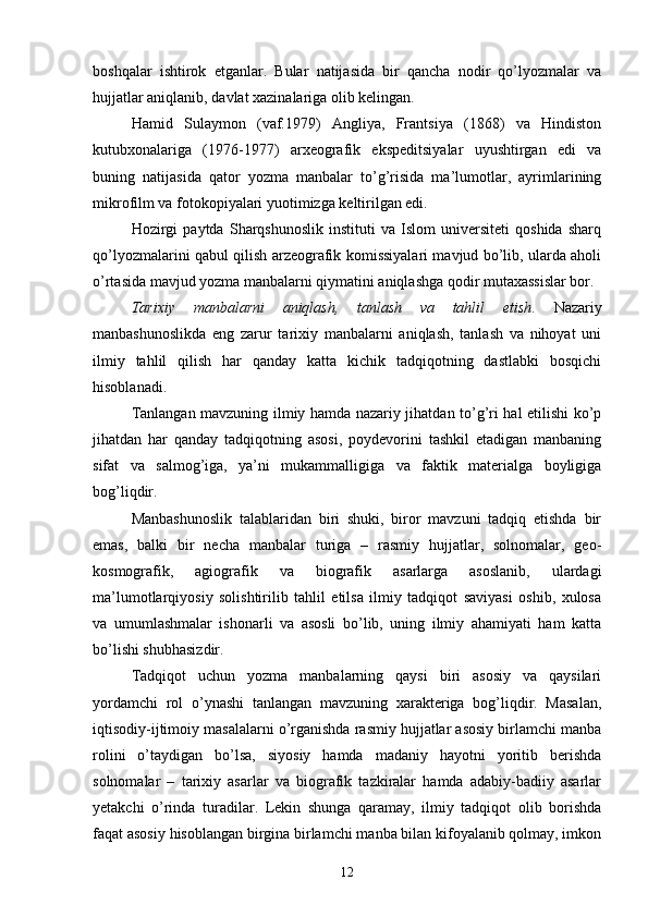 boshqalar   ishtirok   etganlar.   Bular   natijasida   bir   qancha   nodir   qo’lyozmalar   va
hujjatlar aniqlanib, davlat xazinalariga olib kelingan.
Hamid   Sulaymon   (vaf.1979)   Angliya,   Frantsiya   (1868)   va   Hindiston
kutubxonalariga   (1976-1977)   arxeografik   ekspeditsiyalar   uyushtirgan   edi   va
buning   natijasida   qator   yozma   manbalar   to’g’risida   ma’lumotlar,   ayrimlarining
mikrofilm va fotokopiyalari yuotimizga keltirilgan edi. 
Hozirgi   paytda   Sharqshunoslik   instituti   va   Islom   universiteti   qoshida   sharq
qo’lyozmalarini qabul qilish arzeografik komissiyalari mavjud bo’lib, ularda aholi
o’rtasida mavjud yozma manbalarni qiymatini aniqlashga qodir mutaxassislar bor.
Tarixiy   manbalarni   aniqlash,   tanlash   va   tahlil   etish .   Nazariy
manbashunoslikda   eng   zarur   tarixiy   manbalarni   aniqlash,   tanlash   va   nihoyat   uni
ilmiy   tahlil   qilish   har   qanday   katta   kichik   tadqiqotning   dastlabki   bosqichi
hisoblanadi.
Tanlangan mavzuning ilmiy hamda nazariy jihatdan to’g’ri hal etilishi ko’p
jihatdan   har   qanday   tadqiqotning   asosi,   poydevorini   tashkil   etadigan   manbaning
sifat   va   salmog’iga,   ya’ni   mukammalligiga   va   faktik   materialga   boyligiga
bog’liqdir. 
Manbashunoslik   talablaridan   biri   shuki,   biror   mavzuni   tadqiq   etishda   bir
emas,   balki   bir   necha   manbalar   turiga   –   rasmiy   hujjatlar,   solnomalar,   geo-
kosmografik,   agiografik   va   biografik   asarlarga   asoslanib,   ulardagi
ma’lumotlarqiyosiy   solishtirilib   tahlil   etilsa   ilmiy   tadqiqot   saviyasi   oshib,   xulosa
va   umumlashmalar   ishonarli   va   asosli   bo’lib,   uning   ilmiy   ahamiyati   ham   katta
bo’lishi shubhasizdir.
Tadqiqot   uchun   yozma   manbalarning   qaysi   biri   asosiy   va   qaysilari
yordamchi   rol   o’ynashi   tanlangan   mavzuning   xarakteriga   bog’liqdir.   Masalan,
iqtisodiy-ijtimoiy masalalarni o’rganishda rasmiy hujjatlar asosiy birlamchi manba
rolini   o’taydigan   bo’lsa,   siyosiy   hamda   madaniy   hayotni   yoritib   berishda
solnomalar   –   tarixiy   asarlar   va   biografik   tazkiralar   hamda   adabiy-badiiy   asarlar
yetakchi   o’rinda   turadilar.   Lekin   shunga   qaramay,   ilmiy   tadqiqot   olib   borishda
faqat asosiy hisoblangan birgina birlamchi manba bilan kifoyalanib qolmay, imkon
12 