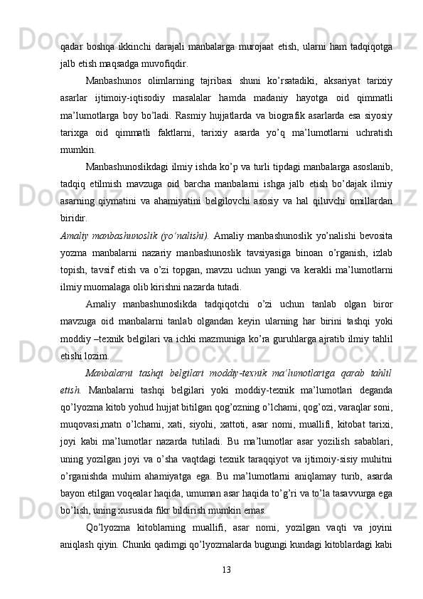 qadar   boshqa   ikkinchi   darajali   manbalarga   murojaat   etish,   ularni   ham   tadqiqotga
jalb etish maqsadga muvofiqdir. 
Manbashunos   olimlarning   tajribasi   shuni   ko’rsatadiki,   aksariyat   tarixiy
asarlar   ijtimoiy-iqtisodiy   masalalar   hamda   madaniy   hayotga   oid   qimmatli
ma’lumotlarga   boy   bo’ladi.   Rasmiy   hujjatlarda   va   biografik   asarlarda   esa   siyosiy
tarixga   oid   qimmatli   faktlarni,   tarixiy   asarda   yo’q   ma’lumotlarni   uchratish
mumkin.
Manbashunoslikdagi ilmiy ishda ko’p va turli tipdagi manbalarga asoslanib,
tadqiq   etilmish   mavzuga   oid   barcha   manbalarni   ishga   jalb   etish   bo’dajak   ilmiy
asarning   qiymatini   va   ahamiyatini   belgilovchi   asosiy   va   hal   qiluvchi   omillardan
biridir.  
Amaliy   manbashunoslik   (yo’nalishi) .   Amaliy   manbashunoslik   yo’nalishi   bevosita
yozma   manbalarni   nazariy   manbashunoslik   tavsiyasiga   binoan   o’rganish,   izlab
topish,   tavsif   etish   va   o’zi   topgan,   mavzu   uchun   yangi   va   kerakli   ma’lumotlarni
ilmiy muomalaga olib kirishni nazarda tutadi.
Amaliy   manbashunoslikda   tadqiqotchi   o’zi   uchun   tanlab   olgan   biror
mavzuga   oid   manbalarni   tanlab   olgandan   keyin   ularning   har   birini   tashqi   yoki
moddiy –texnik belgilari va ichki mazmuniga ko’ra guruhlarga ajratib ilmiy tahlil
etishi lozim. 
Manbalarni   tashqi   belgilari   moddiy-texnik   ma’lumotlariga   qarab   tahlil
etish.   Manbalarni   tashqi   belgilari   yoki   moddiy-texnik   ma’lumotlari   deganda
qo’lyozma kitob yohud hujjat bitilgan qog’ozning o’lchami, qog’ozi, varaqlar soni,
muqovasi,matn   o’lchami,   xati,   siyohi,   xattoti,   asar   nomi,   muallifi,   kitobat   tarixi,
joyi   kabi   ma’lumotlar   nazarda   tutiladi.   Bu   ma’lumotlar   asar   yozilish   sabablari,
uning  yozilgan   joyi   va   o’sha   vaqtdagi   texnik   taraqqiyot   va   ijtimoiy-sisiy   muhitni
o’rganishda   muhim   ahamiyatga   ega.   Bu   ma’lumotlarni   aniqlamay   turib,   asarda
bayon etilgan voqealar haqida, umuman asar haqida to’g’ri va to’la tasavvurga ega
bo’lish, uning xususida fikr bildirish mumkin emas.
Qo’lyozma   kitoblarning   muallifi,   asar   nomi,   yozilgan   vaqti   va   joyini
aniqlash qiyin. Chunki qadimgi qo’lyozmalarda bugungi kundagi kitoblardagi kabi
13 