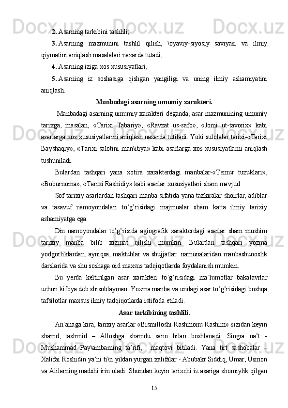 2. Asarning tarkibini tashlili;
3. Asarning   mazmunini   tashlil   qilish,   \oyaviy-siyosiy   saviyasi   va   ilmiy
qiymatini aniqlash masalalari nazarda tutadi; 
4. Asarning iziga xos xususiyatlari;
5. Asarning   iz   soshasiga   qishgan   yangiligi   va   uning   ilmiy   ashamiyatini
aniqlash.
Manbadagi asarning umumiy xarakteri.
  Manbadagi asarning umumiy xarakteri deganda, asar mazmunining umumiy
tarixga,   masalan,   «Tarixi   Tabariy»,   «Ravzat   us-safo»,   «Jomi   ut-tavorix»   kabi
asarlarga xos xususiyatlarini aniqlash nazarda tutiladi. Yoki sulolalar tarixi-«Tarixi
Bayshaqiy», «Tarixi salotini man\itiya» kabi asarlarga xos xususiyatlarni aniqlash
tushuniladi. 
Bulardan   tashqari   yana   xotira   xarakterdagi   manbalar-«Temur   tuzuklari»,
«Boburnoma», «Tarixi Rashidiy» kabi asarlar xususiyatlari sham mavjud. 
Sof tarixiy asarlardan tashqari manba sifatida yana tazkiralar-shoirlar, adiblar
va   tasavuf   namoyondalari   to’g’risidagi   majmualar   sham   katta   ilmiy   tarixiy
ashamiyatga ega. 
Din   namoyondalar   to’g’risida   agiografik   xarakterdagi   asarlar   sham   mushim
tarixiy   manba   bilib   xizmat   qilishi   mumkin.   Bulardan   tashqari   yozma
yodgorliklardan, ayniqsa, maktublar va shujjatlar   namunalaridan manbashunoslik
darslarida va shu soshaga oid maxsus tadqiqotlarda foydalanish mumkin.
Bu   yerda   keltirilgan   asar   xarakteri   to’g’risidagi   ma’lumotlar   bakalavrlar
uchun kifoya deb shisoblayman. Yozma manba va undagi asar to’g’risidagi boshqa
tafsilotlar maxsus ilmiy tadqiqotlarda istifoda etiladi.
Asar tarkibining tashlili.
An’anaga kira, tarixiy asarlar «Bismilloshi Rashmonu Rashim» sizidan keyin
shamd,   tashmid   –   Alloshga   shamdu   sano   bilan   boshlanadi.   Singra   na’t   -
Mushammad   Pay\ambarning   ta’rifi,     maqtovi   bitiladi.   Yana   tirt   sashobalar   –
Xalifai Roshidin ya’ni ti\ri yildan yurgan xalifalar - Abubakr Siddiq, Umar, Usmon
va Alilarning madshi irin oladi. Shundan keyin tarixchi iz asariga shomiylik qilgan
15 