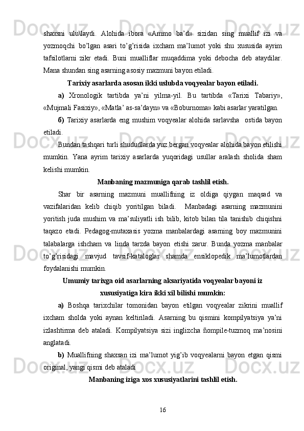 shaxsni   ulu\laydi.   Alohida   ibora   «Ammo   ba’d»   sizidan   sing   muallif   izi   va
yozmoqchi   bo’lgan   asari   to’g’risida   ixcham   ma’lumot   yoki   shu   xususida   ayrim
tafsilotlarni   zikr   etadi.   Buni   mualliflar   muqaddima   yoki   debocha   deb   ataydilar.
Mana shundan sing asarning asosiy mazmuni bayon etiladi.
Tarixiy asarlarda asosan ikki uslubda voqyealar bayon etiladi.
а )   Xronologik   tartibda   ya’ni   yilma-yil.   Bu   tartibda   «Tarixi   Tabariy»,
«Mujmali Fasixiy», «Matla’ as-sa’dayn» va «Boburnoma» kabi asarlar yaratilgan. 
б )   Tarixiy   asarlarda   eng   mushim   voqyealar   alohida   sarlavsha     ostida   bayon
etiladi.
Bundan tashqari turli shududlarda yuz bergan voqyealar alohida bayon etilishi
mumkin.   Yana   ayrim   tarixiy   asarlarda   yuqoridagi   usullar   aralash   sholida   sham
kelishi mumkin.   
Manbaning mazmuniga qarab tashlil etish.
Shar   bir   asarning   mazmuni   muallifning   iz   oldiga   qiygan   maqsad   va
vazifalaridan   kelib   chiqib   yoritilgan   biladi.     Manbadagi   asarning   mazmunini
yoritish   juda   mushim   va   ma’suliyatli   ish   bilib,   kitob   bilan   tila   tanishib   chiqishni
taqazo   etadi.   Pedagog-mutaxasis   yozma   manbalardagi   asarning   boy   mazmunini
talabalarga   ishcham   va   linda   tarzda   bayon   etishi   zarur.   Bunda   yozma   manbalar
to’g’risidagi   mavjud   tavsif-kataloglar   shamda   ensiklopedik   ma’lumotlardan
foydalanishi mumkin. 
Umumiy tarixga oid asarlarning aksariyatida voqyealar bayoni iz
xususiyatiga kira ikki xil bilishi mumkin:
a)   Boshqa   tarixchilar   tomonidan   bayon   etilgan   voqyealar   zikrini   muallif
ixcham   sholda   yoki   aynan   keltiriladi.   Asarning   bu   qismini   kompilyatsiya   ya’ni
izlashtirma   deb   ataladi.   Kompilyatsiya   sizi   inglizcha   ñompile-tuzmoq   ma’nosini
anglatadi. 
b)   Muallifning   shaxsan   izi   ma’lumot   yig’ib   voqyealarni   bayon   etgan   qismi
original, yangi qismi deb ataladi
Manbaning iziga xos xususiyatlarini tashlil etish.
16 