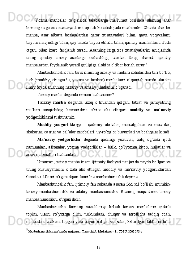 Yozma   manbalar   to’g’risida   talabalarga   ma’lumot   berishda   ularning   shar
birining iziga xos xususiyatlarini ajratib kirsatish juda mushimdir. Chunki shar bir
manba,   asar   albatta   boshqalardan   qator   xususiyatlari   bilan,   qaysi   voqyealarni
bayoni mavjudligi bilan, qay tarzda bayon etilishi bilan, qanday manfaatlarni ifoda
etgani   bilan   izaro   farqlanib   turadi.   Asarning   iziga   xos   xususiyatlarini   aniqlashda
uning   qanday   tarixiy   asarlarga   ixshashligi,   ulardan   farqi,   shamda   qanday
manbalardan foydalanib yaratilganligiga alohida e’tibor berish zarur. 5
Manbashunoslik fani tarix ilmining asosiy va muhim sohalaridan biri bo’lib,
turli (moddiy, etnografik, yozma va boshqa)  manbalarni o’rganish hamda ulardan
ilmiy foydalanishning nazariy va amaliy jihatlarini o’rganadi.
Tarixiy manba deganda nimani tushunamiz? 
Tarixiy   manba   deganda   uzoq   o’tmishdan   qolgan,   tabiat   va   jamiyatning
ma’lum   bosqichdagi   kechmishini   o’zida   aks   ettirgan   moddiy   va   ma’naviy
yodgorliklarni  tushunamiz.
Moddiy   yodgorliklarga   -   qadimiy   obidalar,   manzilgohlar   va   mozarlar,
shaharlar, qasrlar va qal’alar xarobalari, uy-ro’zg’or buyumlari va boshqalar kiradi.
Ma’naviy   yodgorliklar   deganda   qadimgi   yozuvlar,   xalq   og’zaki   ijodi
namunalari,   afsonalar,   yozma   yodgorliklar   –   bitik,   qo’lyozma   kitob,   hujjatlar   va
arxiv materiallari tushuniladi.
Umuman, tarixiy manba inson ijtimoiy faoliyati natijasida paydo bo’lgan va
uning   xususiyatlarini   o’zida   aks   ettirgan   moddiy   va   ma’naviy   yodgorliklardan
iboratdir. Ularni o’rganadigan fanni biz manbashunoslik deymiz. 
Manbashunoslik fani ijtimoiy fan sohasida asosan ikki xil bo’lishi mumkin-
tarixiy   manbashunoslik   va   adabiy   manbashunoslik.   Bizning   maqsadimiz   tarixiy
manbashunoslikni o’rganishdir.
Manbashunoslik   fanining   vazifalariga   kelsak   tarixiy   manbalarni   qidirib
topish,   ularni   ro’yxatga   olish,   turkumlash,   chuqur   va   atroflicha   tadqiq   etish,
manbada o’z aksini  topgan yoki  bayon etilgan voqealar, keltirilgan faktlarni  to’la
5
  Manbashunoslikdan ma’ruzalar majmuasi. Tuzuvchi A. Madraimov -T.: TDPU. 2001.293-b
17 