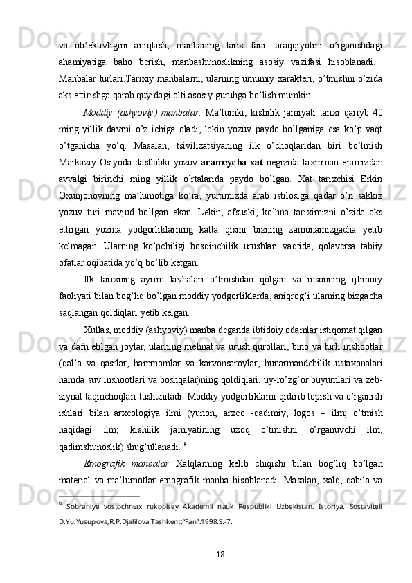 va   ob’ektivligini   aniqlash,   manbaning   tarix   fani   taraqqiyotini   o’rganishdagi
ahamiyatiga   baho   berish,   manbashunoslikning   asosiy   vazifasi   hisoblanadi.  
Manbalar turlari .Tarixiy manbalarni, ularning umumiy xarakteri, o’tmishni  o’zida
aks ettirishga qarab quyidagi olti asosiy guruhga bo’lish mumkin.
Moddiy   (ashyoviy)   manbalar .   Ma’lumki,   kishilik   jamiyati   tarixi   qariyb   40
ming   yillik   davrni   o’z   ichiga   oladi,   lekin   yozuv   paydo   bo’lganiga   esa   ko’p   vaqt
o’tganicha   yo’q.   Masalan,   tsivilizatsiyaning   ilk   o’choqlaridan   biri   bo’lmish
Markaziy  Osiyoda   dastlabki   yozuv   arameycha  xat   negizida  taxminan  eramizdan
avvalgi   birinchi   ming   yillik   o’rtalarida   paydo   bo’lgan.   Xat   tarixchisi   Erkin
Oxunjonovning   ma’lumotiga   ko’ra,   yurtimizda   arab   istilosiga   qadar   o’n   sakkiz
yozuv   turi   mavjud   bo’lgan   ekan.   Lekin,   afsuski,   ko’hna   tariximizni   o’zida   aks
ettirgan   yozma   yodgorliklarning   katta   qismi   bizning   zamonamizgacha   yetib
kelmagan.   Ularning   ko’pchiligi   bosqinchilik   urushlari   vaqtida,   qolaversa   tabiiy
ofatlar oqibatida yo’q bo’lib ketgan. 
Ilk   tarixning   ayrim   lavhalari   o’tmishdan   qolgan   va   insonning   ijtimoiy
faoliyati bilan bog’liq bo’lgan moddiy yodgorliklarda, aniqrog’i ularning bizgacha
saqlangan qoldiqlari yetib kelgan.
Xullas,  moddiy (ashyoviy) manba  deganda ibtidoiy odamlar istiqomat qilgan
va dafn etilgan joylar, ularning mehnat va urush qurollari, bino va turli inshootlar
(qal’a   va   qasrlar,   hammomlar   va   karvonsaroylar,   hunarmandchilik   ustaxonalari
hamda suv inshootlari va boshqalar)ning qoldiqlari, uy-ro’zg’or buyumlari va zeb-
ziynat taqinchoqlari tushuniladi.  Moddiy yodgorliklarni  qidirib topish va o’rganish
ishlari   bilan   arxeologiya   ilmi   (yunon,   arxeo   -qadimiy,   logos   –   ilm;   o’tmish
haqidagi   ilm;   kishilik   jamiyatining   uzoq   o’tmishni   o’rganuvchi   ilm,
qadimshunoslik) shug’ullanadi.  6
Etnografik   manbalar   Xalqlarning   kelib   chiqishi   bilan   bog’liq   bo’lgan
material   va   ma’lumotlar   etnografik   manba   hisoblanadi.   Masalan,   xalq,   qabila   va
6
  Sobraniye   vostochnыx   rukopisey   Akademii   nauk   Respubliki   Uzbekistan.   Istoriya.   Sostaviteli
D.Yu.Yusupova,R.P.Djalilova.Tashkent:“Fan”.1998.S.-7.
18 