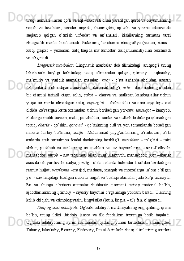 urug’ nomlari, inson qo’li va aql –zakovati bilan yaratilgan qurol va buyumlarning
naqsh   va   bezaklari,   kishilar   ongida,   shuningdek,   og’zaki   va   yozma   adabiyotda
saqlanib   qolgan   o’tmish   urf-odat   va   an’analari,   kishilarning   turmush   tarzi
etnografik   manba   hisoblanadi.   Bularning   barchasini   etnografiya   ( yunon,   etnos   –
xalq,  grapxo   –  yozaman,   xalq  haqida   ma’lumotlar;   xalqshunoslik)   ilmi   tekshiradi
va o’rganadi. 
Lingvistik   manbalar :   Lingvistik   manbalar   deb   tilimizdagi,   aniqrog’i   uning
leksik-so’z   boyligi   tarkibidagi   uzoq   o’tmishdan   qolgan,   ijtimoiy   –   iqtisodiy,
ma’muriy   va   yuridik   atamalar,   masalan,   xiroj   -   o’rta   asrlarda   aholidan,   asosan
dehqonlardan olinadigan asosiy soliq; daromad solig’i;  ushr  – daromadning o’ndan
bir   qismini   tashkil   etgan   soliq;   zakot   –   chorva   va   mulkdan   kambag’allar   uchun
yiliga   bir   marta   olinadigan   soliq;   cuyurg’ol   –   shahzodalar   va   amirlarga   toju   taxt
oldida ko’rsatgan katta xizmatlari uchun beriladigan yer-suv;   tansuqot   – kamyob,
e’tiborga molik buyum, mato; podshohlar, xonlar va nufuzli kishilarga qilinadigan
tortiq;   cherik   - qo’shin;   qorovul   -   qo’shinning oldi va yon tomonlarida boradigan
maxsus   harbiy   bo’linma;   xalifa   –Muhammad   payg’ambarning   o’rinbosari,   o’rta
asrlarda   arab   musulmon   feodal   davlatining   boshlig’i;   mirishkor   –   to’g’risi   –   miri
shikor,   podshoh   va   xonlarning   ov   qushlari   va   ov   hayvonlarini   tasarruf   etkvchi
mansabdor;   mirob   – suv taqsimoti bilan shug’ullanuvchi mansabdor;   qozi   –shariat
asosida ish yurituvchi sudya;   yorlig’   -o’rta asrlarda hukmdor tarafidan beriladigan
rasmiy   hujjat;   vaqfnoma   –masjid,   madrasa,   xnaqoh   va   mozorlarga   in’om   e’tilgan
yer - suv haqidagi tuzilgan maxsus hujjat va boshqa atamalar juda ko’p uchraydi.
Bu   va   shunga   o’xshash   atamalar   shubhasiz   qimmatli   tarixiy   material   bo’lib,
ajdodlarimizning ijtimoiy – siyosiy hayotini o’rganishga yordam beradi. Ularning
kelib chiqishi va etimologiyasini  lingvistika (lotin, lingua – til)  fani o’rganadi.
Xalq og’zaki adabiyoti .   Og’zaki adabiyot madaniyatning eng qadimgi qismi
bo’lib,   uning   ildizi   ibtidoiy   jamoa   va   ilk   feodalizm   tuzumiga   borib   taqaladi.
Og’zaki   adabiyotning   ayrim   namunalari   qadimgi   yunon   tarixchilari,   shuningdek,
Tabariy, Mas’udiy, Beruniy, Firdavsiy, Ibn al-Asir  kabi sharq olimlarining asarlari
19 