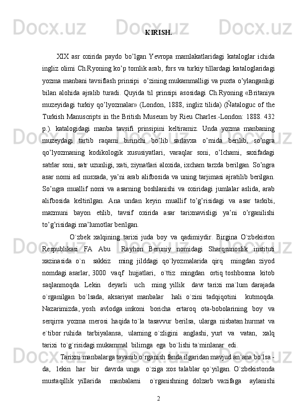 KIRISH.
XIX   asr   oxirida   paydo   bo’lgan   Yevropa   mamlakatlaridagi   kataloglar   ichida
ingliz olimi Ch.Ryoning ko’p tomlik arab, fors va turkiy tillardagi kataloglaridagi
yozma manbani tavsiflash prinsipi  o’zining mukammalligi va puxta o’ylanganligi
bilan   alohida   ajralib   turadi.   Quyida   til   prinsipi   asosidagi   Ch.Ryoning   «Britaniya
muzeyidagi   turkiy   qo’lyozmalar»   (London,   1888,   ingliz   tilida)   (Ñataloguc   of   the
Turkish Manuscripts  in the British Museum  by Rieu Charles.-London:  1888. 432
p.).   katalogidagi   manba   tavsifi   prinsipini   keltiramiz.   Unda   yozma   manbaning
muzeydagi   tartib   raqami   birinchi   bo’lib   sarlavxa   o’rnida   berilib,   so’ngra
qo’lyozmaning   kodikologik   xususiyatlari,   varaqlar   soni,   o’lchami,   saxifadagi
satrlar soni, satr uzunligi, xati, ziynatlari aloxida, ixcham tarzda berilgan. So’ngra
asar   nomi   asl   nusxada,   ya’ni   arab   alifbosida   va   uning   tarjimasi   ajratilib   berilgan.
So’ngra   muallif   nomi   va   asarning   boshlanishi   va   oxiridagi   jumlalar   aslida,   arab
alifbosida   keltirilgan.   Ana   undan   keyin   muallif   to’g’risidagi   va   asar   tarkibi,
mazmuni   bayon   etilib,   tavsif   oxirida   asar   tarixnavisligi   ya’ni   o’rganilishi
to’g’risidagi ma’lumotlar berilgan.
            O`zbek   xalqining   tarixi   juda   boy   va   qadimiydir.   Birgina   O`zbekiston
Respublikasi   FA   Abu     Rayhon   Beruniy   nomidagi   Sharqsunoslik   instituti
xazinasida   o`n     sakkiz     ming   jilddagi   qo`lyozmalarida   qirq     mingdan   ziyod
nomdagi   asarlar,   3000     vaqf     hujjatlari,     o`ttiz     mingdan     ortiq   toshbosma     kitob
saqlanmoqda.   Lekin     deyarli     uch     ming   yillik     davr   tarixi   ma`lum   darajada
o`rganilgan   bo`lsada,   aksariyat   manbalar     hali   o`zini   tadqiqotini     kutmoqda.
Nazarimizda,   yosh     avlodga   imkoni     boricha     ertaroq     ota-bobolarining     boy     va
serqirra  yozma  merosi  haqida to`la  tasavvur  berilsa,  ularga  nisbatan hurmat  va
e`tibor   ruhida     tarbiyalansa,     ularning   o`zligini     anglashi,   yurt     va     vatan,     xalq
tarixi  to`g`risidagi mukammal  bilimga  ega  bo`lishi ta`minlanar  edi.
       Tarixni manbalarga tayanib o`rganish fanda ilgaridan mavjud an`ana bo`lsa -
da,     lekin     har     bir     davrda   unga     o`ziga   xos   talablar   qo`yilgan.   O`zbekistonda
mustaqillik   yillarida     manbalarni     o`rganishning   dolzarb   vazifaga     aylanishi
2 