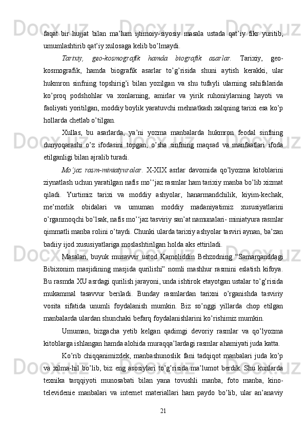 faqat   bir   hujjat   bilan   ma’lum   ijtimoiy-siyosiy   masala   ustada   qat’iy   fikr   yuritib,
umumlashtirib qat’iy xulosaga kelib bo’lmaydi. 
Tarixiy,   geo-kosmografik   hamda   biografik   asarlar.   Tarixiy,   geo-
kosmografik,   hamda   biografik   asarlar   to’g’risida   shuni   aytish   kerakki,   ular
hukmron   sinfning   topshirig’i   bilan   yozilgan   va   shu   tufayli   ularning   sahifalarida
ko’proq   podshohlar   va   xonlarning,   amirlar   va   yirik   ruhoniylarning   hayoti   va
faoliyati yoritilgan, moddiy boylik yaratuvchi mehnatkash xalqning tarixi esa ko’p
hollarda chetlab o’tilgan.
Xullas,   bu   asarlarda,   ya’ni   yozma   manbalarda   hukmron   feodal   sinfning
dunyoqarashi   o’z   ifodasini   topgan,   o’sha   sinfning   maqsad   va   manfaatlari   ifoda
etilganligi bilan ajralib turadi. 
Mo‘jaz   rasm-miniatyuralar .   X-XIX   asrlar   davomida   qo’lyozma   kitoblarini
ziynatlash uchun yaratilgan nafis mo’‘jaz rasmlar ham tarixiy manba bo’lib xizmat
qiladi.   Yurtimiz   tarixi   va   moddiy   ashyolar,   hanarmandchilik,   kiyim-kechak,
me’morlik   obidalari   va   umuman   moddiy   madaniyatimiz   xususiyatlarini
o’rganmoqchi bo’lsak, nafis mo’‘jaz tasviriy san’at namunalari- miniatyura rasmlar
qimmatli manba rolini o’taydi. Chunki ularda tarixiy ashyolar tasviri aynan, ba’zan
badiiy ijod xususiyatlariga moslashtirilgan holda aks ettiriladi.
Masalan,   buyuk   musavvir   ustod   Kamoliddin   Behzodning   “Samarqanddagi
Bibixonim   masjidining   masjida   qurilishi”   nomli   mashhur   rasmini   eslatish   kifoya.
Bu rasmda XU asrdagi qurilish jarayoni, unda ishtirok etayotgan ustalar to’g’risida
mukammal   tasavvur   beriladi.   Bunday   rasmlardan   tarixni   o’rganishda   tasviriy
vosita   sifatida   unumli   foydalanish   mumkin.   Biz   so’nggi   yillarda   chop   etilgan
manbalarda ulardan shunchaki befarq foydalanishlarini ko’rishimiz mumkin. 
Umuman,   bizgacha   yetib   kelgan   qadimgi   devoriy   rasmlar   va   qo’lyozma
kitoblarga ishlangan hamda alohida muraqqa’lardagi rasmlar ahamiyati juda katta.
Ko’rib   chiqqanimizdek,   manbashunoslik   fani   tadqiqot   manbalari   juda   ko’p
va   xilma-hil   bo’lib,   biz   eng   asosiylari   to’g’risida   ma’lumot   berdik.   Shu   kunlarda
texnika   tarqqiyoti   munosabati   bilan   yana   tovushli   manba,   foto   manba,   kino-
televidenie   manbalari   va   internet   materiallari   ham   paydo   bo’lib,   ular   an’anaviy
21 