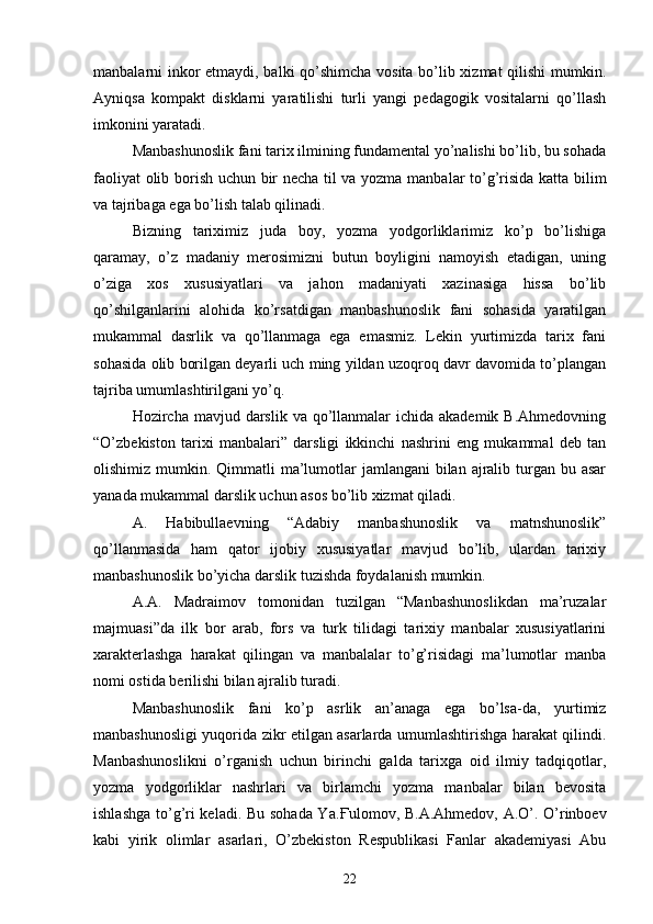 manbalarni inkor etmaydi, balki qo’shimcha vosita bo’lib xizmat qilishi  mumkin.
Ayniqsa   kompakt   disklarni   yaratilishi   turli   yangi   pedagogik   vositalarni   qo’llash
imkonini yaratadi. 
Manbashunoslik fani tarix ilmining fundamental yo’nalishi bo’lib, bu sohada
faoliyat olib borish uchun bir necha til va yozma manbalar to’g’risida katta bilim
va tajribaga ega bo’lish talab qilinadi. 
Bizning   tariximiz   juda   boy,   yozma   yodgorliklarimiz   ko’p   bo’lishiga
qaramay,   o’z   madaniy   merosimizni   butun   boyligini   namoyish   etadigan,   uning
o’ziga   xos   xususiyatlari   va   jahon   madaniyati   xazinasiga   hissa   bo’lib
qo’shilganlarini   alohida   ko’rsatdigan   manbashunoslik   fani   sohasida   yaratilgan
mukammal   dasrlik   va   qo’llanmaga   ega   emasmiz.   Lekin   yurtimizda   tarix   fani
sohasida olib borilgan deyarli uch ming yildan uzoqroq davr davomida to’plangan
tajriba umumlashtirilgani yo’q. 
Hozircha mavjud darslik va qo’llanmalar  ichida  akademik B.Ahmedovning
“O’zbekiston   tarixi   manbalari”   darsligi   ikkinchi   nashrini   eng   mukammal   deb   tan
olishimiz mumkin. Qimmatli  ma’lumotlar  jamlangani  bilan ajralib turgan bu asar
yanada mukammal darslik uchun asos bo’lib xizmat qiladi. 
A.   Habibullaevning   “Adabiy   manbashunoslik   va   matnshunoslik”
qo’llanmasida   ham   qator   ijobiy   xususiyatlar   mavjud   bo’lib,   ulardan   tarixiy
manbashunoslik bo’yicha darslik tuzishda foydalanish mumkin.
A.A.   Madraimov   tomonidan   tuzilgan   “Manbashunoslikdan   ma’ruzalar
majmuasi”da   ilk   bor   arab,   fors   va   turk   tilidagi   tarixiy   manbalar   xususiyatlarini
xarakterlashga   harakat   qilingan   va   manbalalar   to’g’risidagi   ma’lumotlar   manba
nomi ostida berilishi bilan ajralib turadi. 
Manbashunoslik   fani   ko’p   asrlik   an’anaga   ega   bo’lsa-da,   yurtimiz
manbashunosligi yuqorida zikr etilgan asarlarda umumlashtirishga harakat qilindi.
Manbashunoslikni   o’rganish   uchun   birinchi   galda   tarixga   oid   ilmiy   tadqiqotlar,
yozma   yodgorliklar   nashrlari   va   birlamchi   yozma   manbalar   bilan   bevosita
ishlashga to’g’ri keladi. Bu sohada Ya. Ғ ulomov, B.A.Ahmedov, A.O’. O’rinboev
kabi   yirik   olimlar   asarlari,   O’zbekiston   Respublikasi   Fanlar   akademiyasi   Abu
22 