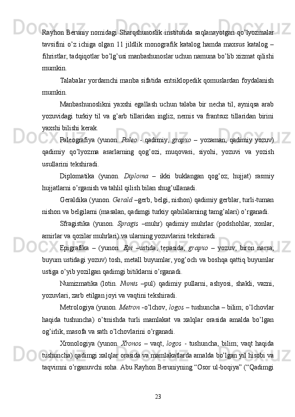 Rayhon Beruniy nomidagi  Sharqshunoslik  institutida saqlanayotgan  qo’lyozmalar
tavsifini   o’z   ichiga   olgan   11   jildlik   monografik   katalog   hamda   maxsus   katalog   –
fihristlar, tadqiqotlar bo’lg’usi manbashunoslar uchun namuna bo’lib xizmat qilishi
mumkin.
Talabalar yordamchi manba sifatida entsiklopedik qomuslardan foydalanish
mumkin. 
Manbashunoslikni   yaxshi   egallash   uchun   talaba   bir   necha   til,   ayniqsa   arab
yozuvidagi   turkiy   til   va   g’arb   tillaridan   ingliz,   nemis   va   frantsuz   tillaridan   birini
yaxshi bilishi kerak. 
Paleografiya   (yunon.   Paleo   -   qadimiy,   grapxo   –   yozaman;   qadimiy   yozuv)
qadimiy   qo’lyozma   asarlarning   qog’ozi,   muqovasi,   siyohi,   yozuvi   va   yozish
usullarini tekshiradi. 
Diplomatika   (yunon.   Diploma   –   ikki   buklangan   qog’oz;   hujjat)   rasmiy
hujjatlarni o’rganish va tahlil qilish bilan shug’ullanadi.
Geraldika  (yunon.  Gerald  –gerb, belgi, nishon) qadimiy gerblar, turli-tuman
nishon va belgilarni (masalan, qadimgi turkiy qabilalarning tamg’alari) o’rganadi. 
Sfragistika   (yunon.   Spragis   –muhr)   qadimiy   muhrlar   (podshohlar,   xonlar,
amirlar va qozilar muhrlari) va ularning yozuvlarini tekshiradi.
Epigrafika   –   (yunon.   Epi   –ustida,   tepasida,   grapxo   –   yozuv;   biron   narsa;
buyum ustidagi yozuv) tosh, metall buyumlar, yog’och   va boshqa qattiq buyumlar
ustiga o’yib yozilgan qadimgi bitiklarni o’rganadi. 
Numizmatika   (lotin.   Numis   –pul)   qadimiy   pullarni,   ashyosi,   shakli,   vazni,
yozuvlari, zarb etilgan joyi va vaqtini tekshiradi.
Metrologiya  (yunon.  Metron - o’lchov,  logos   –  tushuncha – bilim; o’lchovlar
haqida   tushuncha)   o’tmishda   turli   mamlakat   va   xalqlar   orasida   amalda   bo’lgan
og’irlik, masofa va sath o’lchovlarini o’rganadi. 
Xronologiya   (yunon.   Xronos   –   vaqt,   logos   -   tushuncha,   bilim;   vaqt   haqida
tushuncha) qadimgi xalqlar orasida va mamlakatlarda amalda bo’lgan yil hisobi va
taqvimni o’rganuvchi soha. Abu Rayhon Beruniyning “Osor ul-boqiya” (“Qadimgi
23 